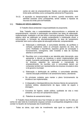cento) do valor do empreendimento. Gastos com projetos acima deste
                 limite serão admitidos como contrapartida adicional do Proponente.

       9.4.3)   A aquisição ou desapropriação de terreno, quando necessária, será
                admitida somente como contrapartida, sendo vedado o repasse de
                recursos da União para tal finalidade.

9.5)   TRABALHO SÓCIO-AMBIENTAL

             O Trabalho Sócio-ambiental é responsabilidade do proponente.

             Este Trabalho visa a sustentabilidade sócio-econômica e ambiental do
       empreendimento, incluindo a participação comunitária nas fases de elaboração,
       implementação, avaliação e uso das obras e serviços propostos. Para atingir esse
       objetivo deve ser elaborado um projeto contemplando a mobilização social, a
       comunicação, a formação de educadores/agentes na área de saneamento
       ambiental, bem como outras ações de educação ambiental, compreendendo:

                a)   Elaboração e distribuição, à comunidade atendida, de panfletos e
                     cartazes explicativos sobre os principais aspectos da obra, tais
                     como: finalidade e importância, aspectos gerais da concepção e
                     funcionamento, cronograma, valor investido e data de reuniões
                     abertas à comunidade;

                b) Reuniões com a comunidade a ser atendida pela intervenção, para
                   apresentar e discutir as iniciativas a serem implementadas pelo
                   projeto, buscando participação social e amplo esclarecimento sobre
                   os diversos aspectos da execução e manutenção do
                   empreendimento. As reuniões com a comunidade devem ser
                   compostas também por representantes da empresa vinculada à obra
                   e do governo municipal.

                c)   Elaboração e distribuição de cartilhas, à comunidade atendida,
                     visando educação ambiental e de saneamento básico, abordando:

                •    Os principais cuidados para manter o pleno funcionamento da
                     iniciativa a ser implementada;

                •    A integração e interdependência dos diversos fatores de saneamento:
                     resíduos sólidos, abastecimento de água, coleta de esgoto e
                     drenagem;

                •    Conceitos de higiene, saúde pública, qualidade de vida e meio
                     ambiente, com foco em saneamento básico.

                d) Palestras de saneamento básico.

        O Trabalho Sócio-Ambiental deve ficar limitado ao valor máximo de 3% (três por
cento) do valor total do investimento (repasse somado à contrapartida obrigatória) e deve
constar no Quadro de Composição dos Investimentos.

       Todas as obras, cujo valor de investimento seja igual ou superior a R$

                                           13
 