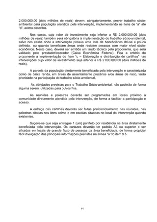 2.000.000,00 (dois milhões de reais) devem, obrigatoriamente, prever trabalho sócio-
ambiental para população atendida pela intervenção, implementando os itens de “a” até
“d”, acima descritos.

        Nos casos, cujo valor de investimento seja inferior a R$ 2.000.000,00 (dois
milhões de reais) também será obrigatória à implementação do trabalho sócio-ambiental,
salvo nos casos onde a intervenção possua uma lista de beneficiários difusa e pouco
definida, ou quando beneficiam áreas onde residem pessoas com maior nível sócio-
econômico. Neste caso, deverá ser emitido um laudo técnico pelo proponente, que será
validado pelo prestador/operador (Caixa Econômica Federal). Fica a critério do
proponente a implementação do ítem “c – Elaboração e distribuição de cartilhas” nas
intervenções cujo valor de investimento seja inferior a R$ 2.000.000,00 (dois milhões de
reais).

        A parcela da população diretamente beneficiada pela intervenção e caracterizada
como de baixa renda, em áreas de assentamento precários e/ou áreas de risco, terão
prioridade na participação do trabalho sócio-ambiental.

        As atividades previstas para o Trabalho Sócio-ambiental, não poderão de forma
alguma serem utilizadas para outros fins.

        As reuniões e palestras deverão ser programadas em locais próximo à
comunidade diretamente atendida pela intervenção, de forma a facilitar a participação e
acesso.

        A entrega das cartilhas deverão ser feitas preferencialmente nas reuniões, nas
palestras citadas nos itens acima e em escolas situadas no local da intervenção quando
existentes.

         Sugere-se que seja entregue 1 (um) panfleto por residência na área diretamente
beneficiada pela intervenção. Os cartazes deverão ter padrão A3 ou superior e ser
afixados em locais de grande fluxo de pessoas da área beneficiada, de forma propiciar
fácil divulgação das principais informações previstas na alínea “a”do item 9.5.




                                          14
 
