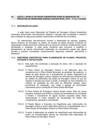 10.     AÇÃO 2: APOIO A ESTADOS E MUNICÍPIOS PARA ELABORAÇÃO DE
        PROJETOS DE DRENAGEM URBANA SUSTENTÁVEL (CFP: 17.512.1138.0580)


10.1)   DESCRIÇÃO DA AÇÃO


       A ação Apoio para Elaboração de Projetos de Drenagem Urbana Sustentável
contempla intervenções não-estruturais voltadas à redução das inundações e melhoria
das condições de segurança sanitária, patrimonial e ambiental dos municípios.

         As intervenções não-estruturais incluem a elaboração de estudos, projetos,
planos diretores de drenagem ou planos de manejo de águas pluviais; iniciativas de
capacitação e desenvolvimento institucional e de recursos humanos, fortalecimento social,
fiscalização e avaliação. A ação apóia iniciativas para promover e qualificar o
planejamento de futuras intervenções destinadas ao escoamento regular das águas
pluviais e prevenir inundações, proporcionando segurança sanitária, patrimonial e
ambiental.

10.2)   DIRETRIZES ESPECÍFICAS PARA ELABORAÇÃO DE PLANOS, PROJETOS,
        ESTUDOS E CAPACITAÇÃO

        10.2.1) Esta ação não contempla a execução de obras, nem a aquisição de
                equipamentos.

        10.2.2) O Plano Diretor de Drenagem Urbana a ser elaborado deve ser
                compatível com o Plano Diretor Municipal, se existente. Na ausência, o
                objeto da ação deverá ser o levantamento de dados, diagnóstico de
                serviços de drenagem urbana, cadastro de infra-estrutura existente para
                tal, análise da efetividade das ações de drenagem urbana no que diz
                respeito à redução dos riscos à saúde, à proteção ao meio ambiente e à
                melhora da qualidade de vida para os diferentes extratos sócio-
                econômicos da população, com vistas a agregar as informações
                necessárias para a confecção do Plano Diretor Municipal;

        10.2.3) O Plano Diretor de Drenagem Urbana deverá conter, além de outros
                aspectos, soluções que limitem o impacto da transferência de inundação
                e limitem o escoamento de águas pluviais causados pelas áreas
                impermeáveis, e ainda soluções de recuperação de custos dos
                investimentos, operação e manutenção;

        10.2.4) O Projeto Básico e Executivo de Engenharia para intervenções de
                drenagem urbana a serem elaborados devem ter compatibilidade com o
                Plano Diretor de Drenagem Urbana ou Plano Diretor Municipal;

        10.2.5) O apoio à elaboração de projetos de engenharia para intervenções de
                macro ou microdrenagem deverá ser precedido pela elaboração do
                Plano Diretor de Drenagem Urbana;


                                           15
 