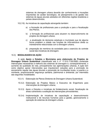 sistemas de drenagem urbana deverão dar conhecimento a inovações
                  importantes de caráter tecnológico, de planejamento e de gestão dos
                  sistemas de águas pluviais adotados em diferentes regiões brasileiras e
                  países desenvolvidos;

        10.2.16) As iniciativas de capacitação abrangerão também:

                  a)   a formação de profissionais para a produção e para a fiscalização
                       dos Planos;

                  b)    a formação de profissionais para atuarem no desenvolvimento de
                       projetos de drenagem urbana;

                  c)    a atualização de decisores estaduais e municipais que de alguma
                       forma projetem a cidade nas funções de infra-estrutura direta ou
                       indiretamente relacionadas com a drenagem urbana;

                  d) preparação de membros da sociedade para o exercício do controle
                     social das iniciativas de drenagem.

10.3)   MODALIDADES DA AÇÃO

        A ação Apoio a Estados e Municípios para elaboração de Projetos de
Drenagem Urbana Sustentável (classificada sob o nº 17.512.1138.0580) contempla
intervenções necessárias à melhoria dos sistemas de drenagem e, conseqüentemente, o
aumento da qualidade de vida, principalmente nas aglomerações urbanas. A ação tem
como objetivo apoiar intervenções que impulsionem soluções para a promoção do
escoamento regular das águas pluviais e prevenção de inundações locais, a jusante e a
montante, proporcionando segurança sanitária, patrimonial e ambiental, por intermédio
das seguintes modalidades:

        10.3.1)   Elaboração de Planos Diretores de Drenagem Urbana Sustentável;

        10.3.2) Elaboração de Projetos Básico e Executivo de Engenharia para
                intervenções de drenagem urbana;

        10.3.3) Apoio a Estudos e iniciativas de fortalecimento social, fiscalização de
                áreas vulneráveis e avaliação de intervenções pré-existentes;

        10.3.4) Implementação de iniciativas de capacitação e desenvolvimento
                institucional e de recursos humanos para a gestão, gerenciamento e
                operação de sistemas de drenagem urbana.




                                            17
 