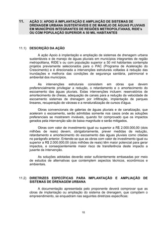 11.     AÇÃO 3: APOIO À IMPLANTAÇÃO E AMPLIAÇÃO DE SISTEMAS DE
        DRENAGEM URBANA SUSTENTÁVEIS E DE MANEJO DE ÁGUAS PLUVIAIS
        EM MUNICÍPIOS INTEGRANTES DE REGIÕES METROPOLITANAS, RIDE’s
        OU COM POPULAÇÃO SUPERIOR A 50 MIL HABITANTES



11.1)   DESCRIÇÃO DA AÇÃO

              A ação Apoio à implantação e ampliação de sistemas de drenagem urbana
        sustentáveis e de manejo de águas pluviais em municípios integrantes de região
        metropolitana, RIDE´s ou com população superior a 50 mil habitantes contempla
        projetos previamente selecionados para o PAC (Programa de Aceleração do
        Crescimento) e é direcionada a intervenções estruturais voltadas à redução das
        inundações e melhoria das condições de segurança sanitária, patrimonial e
        ambiental dos municípios.

              As intervenções estruturais consistem em obras que devem
        preferencialmente privilegiar a redução, o retardamento e o amortecimento do
        escoamento das águas pluviais. Estas intervenções incluem: reservatórios de
        amortecimento de cheias, adequação de canais para a redução da velocidade de
        escoamento sistemas de drenagem por infiltração, implantação de parques
        lineares, recuperação de várzeas e a renaturalização de cursos d’água.

              Obras convencionais de galerias de águas pluviais e de canalização, que
        aceleram o escoamento, serão admitidas somente nos casos onde as soluções
        preferenciais se mostrarem inviáveis, quando for comprovado que os impactos
        gerados pela intervenção são de baixa magnitude e serão mitigados.

              Obras com valor de investimento igual ou superior a R$ 2.000.000,00 (dois
        milhões de reais) devem, obrigatoriamente, prever medidas de redução,
        retardamento e amortecimento do escoamento das águas pluviais como citadas
        no parágrafo anterior. Entende-se que as obras com valor de investimento igual ou
        superior a R$ 2.000.000,00 (dois milhões de reais) têm maior potencial para gerar
        impactos, e conseqüentemente maior risco de transferência deste impacto a
        jusante da intervenção.

             As soluções adotadas deverão estar suficientemente embasadas por meio
        de estudos de alternativas que contemplem aspectos técnicos, econômicos e
        ambientais.



11.2)   DIRETRIZES ESPECÍFICAS PARA IMPLANTAÇÃO E AMPLIAÇÃO DE
        SISTEMAS DE DRENAGEM URBANA

             A documentação apresentada pelo proponente deverá comprovar que as
        obras de implantação ou ampliação do sistema de drenagem, que compõem o
        empreendimento, se enquadram nas seguintes diretrizes específicas:




                                           18
 