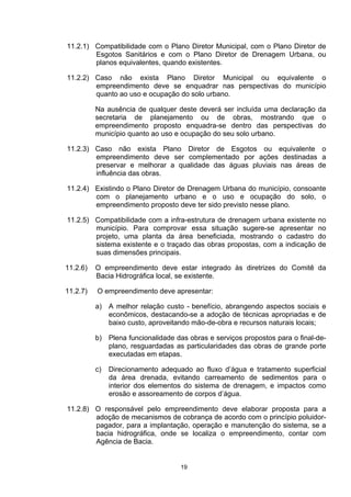 11.2.1) Compatibilidade com o Plano Diretor Municipal, com o Plano Diretor de
        Esgotos Sanitários e com o Plano Diretor de Drenagem Urbana, ou
        planos equivalentes, quando existentes.

11.2.2) Caso não exista Plano Diretor Municipal ou equivalente o
        empreendimento deve se enquadrar nas perspectivas do município
        quanto ao uso e ocupação do solo urbano.

          Na ausência de qualquer deste deverá ser incluída uma declaração da
          secretaria de planejamento ou de obras, mostrando que o
          empreendimento proposto enquadra-se dentro das perspectivas do
          município quanto ao uso e ocupação do seu solo urbano.

11.2.3) Caso não exista Plano Diretor de Esgotos ou equivalente o
        empreendimento deve ser complementado por ações destinadas a
        preservar e melhorar a qualidade das águas pluviais nas áreas de
        influência das obras.

11.2.4) Existindo o Plano Diretor de Drenagem Urbana do município, consoante
        com o planejamento urbano e o uso e ocupação do solo, o
        empreendimento proposto deve ter sido previsto nesse plano.

11.2.5) Compatibilidade com a infra-estrutura de drenagem urbana existente    no
        município. Para comprovar essa situação sugere-se apresentar          no
        projeto, uma planta da área beneficiada, mostrando o cadastro         do
        sistema existente e o traçado das obras propostas, com a indicação    de
        suas dimensões principais.

11.2.6)   O empreendimento deve estar integrado às diretrizes do Comitê da
          Bacia Hidrográfica local, se existente.

11.2.7)   O empreendimento deve apresentar:

          a) A melhor relação custo - benefício, abrangendo aspectos sociais e
             econômicos, destacando-se a adoção de técnicas apropriadas e de
             baixo custo, aproveitando mão-de-obra e recursos naturais locais;

          b) Plena funcionalidade das obras e serviços propostos para o final-de-
             plano, resguardadas as particularidades das obras de grande porte
             executadas em etapas.

          c)   Direcionamento adequado ao fluxo d’água e tratamento superficial
               da área drenada, evitando carreamento de sedimentos para o
               interior dos elementos do sistema de drenagem, e impactos como
               erosão e assoreamento de corpos d’água.

11.2.8) O responsável pelo empreendimento deve elaborar proposta para a
        adoção de mecanismos de cobrança de acordo com o princípio poluidor-
        pagador, para a implantação, operação e manutenção do sistema, se a
        bacia hidrográfica, onde se localiza o empreendimento, contar com
        Agência de Bacia.


                                    19
 