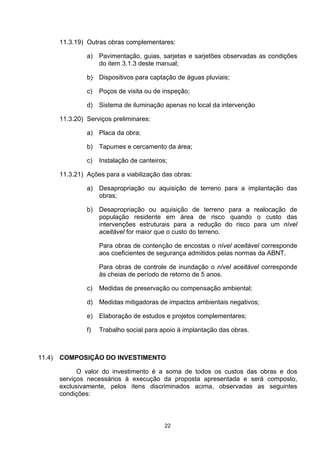 11.3.19) Outras obras complementares:

                 a) Pavimentação, guias, sarjetas e sarjetões observadas as condições
                    do item 3.1.3 deste manual;

                 b) Dispositivos para captação de águas pluviais;

                 c)   Poços de visita ou de inspeção;

                 d) Sistema de iluminação apenas no local da intervenção

        11.3.20) Serviços preliminares:

                 a) Placa da obra;

                 b) Tapumes e cercamento da área;

                 c)   Instalação de canteiros;

        11.3.21) Ações para a viabilização das obras:

                 a) Desapropriação ou aquisição de terreno para a implantação das
                    obras;

                 b) Desapropriação ou aquisição de terreno para a realocação de
                    população residente em área de risco quando o custo das
                    intervenções estruturais para a redução do risco para um nível
                    aceitável for maior que o custo do terreno.

                      Para obras de contenção de encostas o nível aceitável corresponde
                      aos coeficientes de segurança admitidos pelas normas da ABNT.

                      Para obras de controle de inundação o nível aceitável corresponde
                      às cheias de período de retorno de 5 anos.

                 c)   Medidas de preservação ou compensação ambiental;

                 d)   Medidas mitigadoras de impactos ambientais negativos;

                 e)   Elaboração de estudos e projetos complementares;

                 f)   Trabalho social para apoio à implantação das obras.



11.4)   COMPOSIÇÃO DO INVESTIMENTO

              O valor do investimento é a soma de todos os custos das obras e dos
        serviços necessários à execução da proposta apresentada e será composto,
        exclusivamente, pelos itens discriminados acima, observadas as seguintes
        condições:



                                             22
 