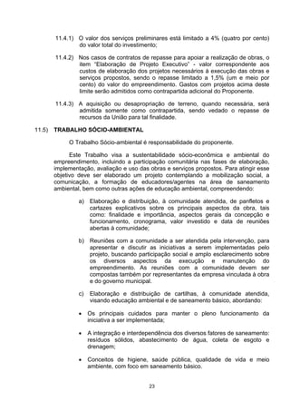 11.4.1) O valor dos serviços preliminares está limitado a 4% (quatro por cento)
                do valor total do investimento;

        11.4.2) Nos casos de contratos de repasse para apoiar a realização de obras, o
                item “Elaboração de Projeto Executivo” - valor correspondente aos
                custos de elaboração dos projetos necessários à execução das obras e
                serviços propostos, sendo o repasse limitado a 1,5% (um e meio por
                cento) do valor do empreendimento. Gastos com projetos acima deste
                limite serão admitidos como contrapartida adicional do Proponente.

        11.4.3) A aquisição ou desapropriação de terreno, quando necessária, será
                admitida somente como contrapartida, sendo vedado o repasse de
                recursos da União para tal finalidade.

11.5)   TRABALHO SÓCIO-AMBIENTAL

             O Trabalho Sócio-ambiental é responsabilidade do proponente.

              Este Trabalho visa a sustentabilidade sócio-econômica e ambiental do
        empreendimento, incluindo a participação comunitária nas fases de elaboração,
        implementação, avaliação e uso das obras e serviços propostos. Para atingir esse
        objetivo deve ser elaborado um projeto contemplando a mobilização social, a
        comunicação, a formação de educadores/agentes na área de saneamento
        ambiental, bem como outras ações de educação ambiental, compreendendo:

                 a)   Elaboração e distribuição, à comunidade atendida, de panfletos e
                      cartazes explicativos sobre os principais aspectos da obra, tais
                      como: finalidade e importância, aspectos gerais da concepção e
                      funcionamento, cronograma, valor investido e data de reuniões
                      abertas à comunidade;

                 b) Reuniões com a comunidade a ser atendida pela intervenção, para
                    apresentar e discutir as iniciativas a serem implementadas pelo
                    projeto, buscando participação social e amplo esclarecimento sobre
                    os diversos aspectos da execução e manutenção do
                    empreendimento. As reuniões com a comunidade devem ser
                    compostas também por representantes da empresa vinculada à obra
                    e do governo municipal.

                 c)   Elaboração e distribuição de cartilhas, à comunidade atendida,
                      visando educação ambiental e de saneamento básico, abordando:

                 •    Os principais cuidados para manter o pleno funcionamento da
                      iniciativa a ser implementada;

                 •    A integração e interdependência dos diversos fatores de saneamento:
                      resíduos sólidos, abastecimento de água, coleta de esgoto e
                      drenagem;

                 •    Conceitos de higiene, saúde pública, qualidade de vida e meio
                      ambiente, com foco em saneamento básico.


                                            23
 