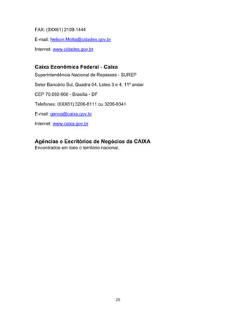 FAX: (0XX61) 2108-1444

E-mail: Nelson.Motta@cidades.gov.br

Internet: www.cidades.gov.br


Caixa Econômica Federal - Caixa
Superintendência Nacional de Repasses - SUREP

Setor Bancário Sul, Quadra 04, Lotes 3 e 4, 11º andar

CEP 70.092-900 - Brasília - DF

Telefones: (0XX61) 3206-8111 ou 3206-9341

E-mail: genoa@caixa.gov.br

Internet: www.caixa.gov.br


Agências e Escritórios de Negócios da CAIXA
Encontrados em todo o território nacional.




                                       25
 