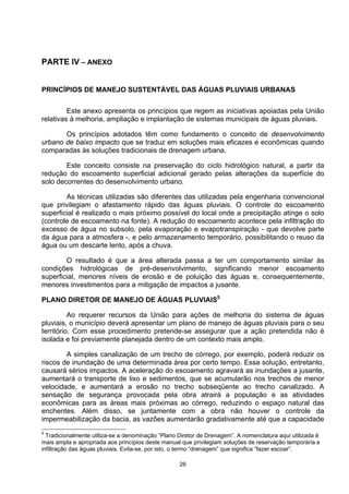 PARTE IV – ANEXO


PRINCÍPIOS DE MANEJO SUSTENTÁVEL DAS ÁGUAS PLUVIAIS URBANAS


         Este anexo apresenta os princípios que regem as iniciativas apoiadas pela União
relativas à melhoria, ampliação e implantação de sistemas municipais de águas pluviais.

       Os princípios adotados têm como fundamento o conceito de desenvolvimento
urbano de baixo impacto que se traduz em soluções mais eficazes e econômicas quando
comparadas às soluções tradicionais de drenagem urbana.

        Este conceito consiste na preservação do ciclo hidrológico natural, a partir da
redução do escoamento superficial adicional gerado pelas alterações da superfície do
solo decorrentes do desenvolvimento urbano.

        As técnicas utilizadas são diferentes das utilizadas pela engenharia convencional
que privilegiam o afastamento rápido das águas pluviais. O controle do escoamento
superficial é realizado o mais próximo possível do local onde a precipitação atinge o solo
(controle de escoamento na fonte). A redução do escoamento acontece pela infiltração do
excesso de água no subsolo, pela evaporação e evapotranspiração - que devolve parte
da água para a atmosfera -, e pelo armazenamento temporário, possibilitando o reuso da
água ou um descarte lento, após a chuva.

        O resultado é que a área alterada passa a ter um comportamento similar às
condições hidrológicas de pré-desenvolvimento, significando menor escoamento
superficial, menores níveis de erosão e de poluição das águas e, consequentemente,
menores investimentos para a mitigação de impactos a jusante.

PLANO DIRETOR DE MANEJO DE ÁGUAS PLUVIAIS5

          Ao requerer recursos da União para ações de melhoria do sistema de águas
pluviais, o município deverá apresentar um plano de manejo de águas pluviais para o seu
território. Com esse procedimento pretende-se assegurar que a ação pretendida não é
isolada e foi previamente planejada dentro de um contexto mais amplo.

        A simples canalização de um trecho de córrego, por exemplo, poderá reduzir os
riscos de inundação de uma determinada área por certo tempo. Essa solução, entretanto,
causará sérios impactos. A aceleração do escoamento agravará as inundações a jusante,
aumentará o transporte de lixo e sedimentos, que se acumularão nos trechos de menor
velocidade, e aumentará a erosão no trecho subseqüente ao trecho canalizado. A
sensação de segurança provocada pela obra atrairá a população e as atividades
econômicas para as áreas mais próximas ao córrego, reduzindo o espaço natural das
enchentes. Além disso, se juntamente com a obra não houver o controle da
impermeabilização da bacia, as vazões aumentarão gradativamente até que a capacidade
5
  Tradicionalmente utiliza-se a denominação “Plano Diretor de Drenagem”. A nomenclatura aqui utilizada é
mais ampla e apropriada aos princípios deste manual que privilegiam soluções de reservação temporária e
infiltração das águas pluviais. Evita-se, por isto, o termo “drenagem” que significa “fazer escoar”.

                                                   26
 