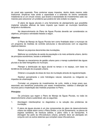 do canal seja superada. Para contornar esses impactos, dentro desta mesma visão
tradicional, amplia-se mais ainda a capacidade e a extensão do trecho canalizado
instalando-se aí um círculo vicioso, que levará à necessidade de investimentos cada vez
maiores para solucionar um problema que poderia ter sido evitado na origem.

        O plano de águas pluviais é uma ferramenta de planejamento que possibilita
implantar soluções efetivas de baixo impacto que trazem ao município benefícios
tangíveis e duradouros.

        No desenvolvimento do Plano de Águas Pluviais deverão ser considerados os
objetivos, princípios e atividades listados a seguir.

Objetivos

        O Plano de Manejo de Águas Pluviais tem como finalidade dotar o município de
um programa de medidas de controle estruturais e não-estruturais com os seguintes
objetivos básicos:

       Reduzir os prejuízos decorrentes das inundações.

        Melhorar as condições de saúde da população e do meio ambiente urbano, dentro
de princípios econômicos, sociais e ambientais.

         Planejar os mecanismos de gestão urbana para o manejo sustentável das águas
pluviais e da rede hidrográfica do município.

       Planejar a distribuição da água pluvial no tempo e no espaço, com base na
tendência de evolução da ocupação urbana.

       Ordenar a ocupação de áreas de risco de inundação através de regulamentação.

       Restituir parcialmente o ciclo hidrológico natural, reduzindo ou mitigando os
impactos da urbanização.

       Formatar um programa de investimentos de curto, médio e longo prazo que,
associado aos benefícios produzidos por esses investimentos, viabilize a obtenção de
recursos para a implantação das medidas propostas no Plano.

Princípios

       Os princípios que regem o Plano de Manejo de Águas Pluviais, na visão do
desenvolvimento urbano sustentável, são os seguintes:

1.     Abordagem interdisciplinar no diagnóstico e na solução dos problemas de
       inundação.

2.     O plano de águas pluviais é um dos componentes do plano de desenvolvimento
       urbano da cidade assim como o Plano Diretor, a Lei de Zoneamento, os planos de
       esgotos sanitários, de resíduos sólidos, o plano viário e de transportes. A
       drenagem faz parte da infra-estrutura urbana, portanto deve ser planejada em
       conjunto com os outros sistemas que compõem essa infra-estrutura.



                                          27
 