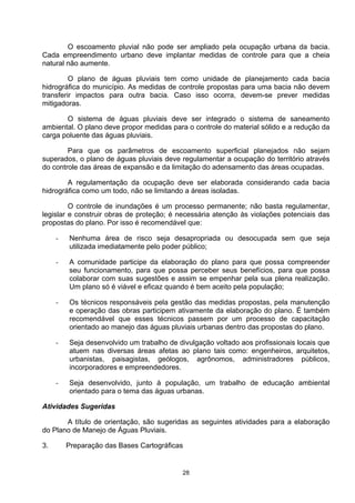 O escoamento pluvial não pode ser ampliado pela ocupação urbana da bacia.
Cada empreendimento urbano deve implantar medidas de controle para que a cheia
natural não aumente.

         O plano de águas pluviais tem como unidade de planejamento cada bacia
hidrográfica do município. As medidas de controle propostas para uma bacia não devem
transferir impactos para outra bacia. Caso isso ocorra, devem-se prever medidas
mitigadoras.

       O sistema de águas pluviais deve ser integrado o sistema de saneamento
ambiental. O plano deve propor medidas para o controle do material sólido e a redução da
carga poluente das águas pluviais.

        Para que os parâmetros de escoamento superficial planejados não sejam
superados, o plano de águas pluviais deve regulamentar a ocupação do território através
do controle das áreas de expansão e da limitação do adensamento das áreas ocupadas.

        A regulamentação da ocupação deve ser elaborada considerando cada bacia
hidrográfica como um todo, não se limitando a áreas isoladas.

         O controle de inundações é um processo permanente; não basta regulamentar,
legislar e construir obras de proteção; é necessária atenção às violações potenciais das
propostas do plano. Por isso é recomendável que:

     -   Nenhuma área de risco seja desapropriada ou desocupada sem que seja
         utilizada imediatamente pelo poder público;

     -   A comunidade participe da elaboração do plano para que possa compreender
         seu funcionamento, para que possa perceber seus benefícios, para que possa
         colaborar com suas sugestões e assim se empenhar pela sua plena realização.
         Um plano só é viável e eficaz quando é bem aceito pela população;

     -   Os técnicos responsáveis pela gestão das medidas propostas, pela manutenção
         e operação das obras participem ativamente da elaboração do plano. É também
         recomendável que esses técnicos passem por um processo de capacitação
         orientado ao manejo das águas pluviais urbanas dentro das propostas do plano.

     -   Seja desenvolvido um trabalho de divulgação voltado aos profissionais locais que
         atuem nas diversas áreas afetas ao plano tais como: engenheiros, arquitetos,
         urbanistas, paisagistas, geólogos, agrônomos, administradores públicos,
         incorporadores e empreendedores.

     -   Seja desenvolvido, junto à população, um trabalho de educação ambiental
         orientado para o tema das águas urbanas.

Atividades Sugeridas

       A título de orientação, são sugeridas as seguintes atividades para a elaboração
do Plano de Manejo de Águas Pluviais.

3.       Preparação das Bases Cartográficas


                                           28
 
