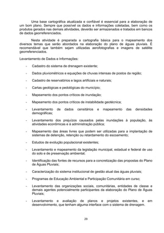 Uma base cartográfica atualizada e confiável é essencial para a elaboração de
um bom plano. Sempre que possível os dados e informações coletadas, bem como os
produtos gerados nas demais atividades, deverão ser armazenados e tratados em bancos
de dados georreferenciados.

        Nesta atividade é preparada a cartografia básica para o mapeamento dos
diversos temas que serão abordados na elaboração do plano de águas pluviais. É
recomendável que também sejam utilizadas aerofotografias e imagens de satélite
georreferenciados.

Levantamento de Dados e Informações:

   -   Cadastro do sistema de drenagem existente;

   -   Dados pluviométricos e equações de chuvas intensas de postos da região;

   -   Cadastro de reservatórios e lagos artificiais e naturais;

   -   Cartas geológicas e pedológicas do município;

   -   Mapeamento dos pontos críticos de inundação;

   -   Mapeamento dos pontos críticos de instabilidade geotécnica;

   -   Levantamento     de    dados    censitários   e   mapeamento    das   densidades
       demográficas;

   -   Levantamento dos prejuízos causados pelas inundações à população, às
       atividades econômicas e à administração pública;

   -   Mapeamento das áreas livres que podem ser utilizadas para a implantação de
       sistemas de detenção, retenção ou retardamento do escoamento;

   -   Estudos de evolução populacional existentes;

   -   Levantamento e mapeamento da legislação municipal, estadual e federal de uso
       do solo e de preservação ambiental;

   -   Identificação das fontes de recursos para a concretização das propostas do Plano
       de Águas Pluviais;

   -   Caracterização do sistema institucional de gestão atual das águas pluviais;

   -   Programas de Educação Ambiental e Participação Comunitária em curso;

   -   Levantamento das organizações sociais, comunitárias, entidades de classe e
       demais agentes potencialmente participantes da elaboração do Plano de Águas
       Pluviais;

   -   Levantamento e avaliação de planos e projetos existentes, e em
       desenvolvimento, que tenham alguma interface com o sistema de drenagem.



                                            29
 