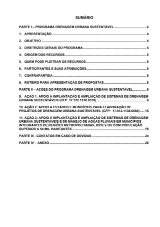 SUMÁRIO

PARTE I – PROGRAMA DRENAGEM URBANA SUSTENTÁVEL.................................... 4

1. APRESENTAÇÃO ........................................................................................................ 4

2. OBJETIVO .................................................................................................................... 4

3. DIRETRIZES GERAIS DO PROGRAMA ...................................................................... 4

4. ORIGEM DOS RECURSOS .......................................................................................... 6

5. QUEM PODE PLEITEAR OS RECURSOS................................................................... 6

6. PARTICIPANTES E SUAS ATRIBUIÇÕES.................................................................. 6

7. CONTRAPARTIDA ....................................................................................................... 6

8. ROTEIRO PARA APRESENTAÇÃO DE PROPOSTAS............................................... 6

PARTE II – AÇÕES DO PROGRAMA DRENAGEM URBANA SUSTENTÁVEL............... 8

9. AÇÃO 1: APOIO À IMPLANTAÇÃO E AMPLIAÇÃO DE SISTEMAS DE DRENAGEM
URBANA SUSTENTÁVEIS (CFP: 17.512.1138.0578) ....................................................... 8

10. AÇÃO 2: APOIO A ESTADOS E MUNICÍPIOS PARA ELABORAÇÃO DE
PROJETOS DE DRENAGEM URBANA SUSTENTÁVEL (CFP: 17.512.1138.0580) ..... 15

11. AÇÃO 3: APOIO À IMPLANTAÇÃO E AMPLIAÇÃO DE SISTEMAS DE DRENAGEM
URBANA SUSTENTÁVEIS E DE MANEJO DE ÁGUAS PLUVIAIS EM MUNICÍPIOS
INTEGRANTES DE REGIÕES METROPOLITANAS, RIDE’s OU COM POPULAÇÃO
SUPERIOR A 50 MIL HABITANTES ................................................................................ 18

PARTE III - CONTATOS EM CASO DE DÚVIDAS .......................................................... 24

PARTE IV – ANEXO ......................................................................................................... 26
 