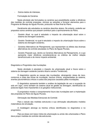 -   Outros dados de interesse.

        Formulação de Cenários

       Nesta atividade são formulados os cenários que possibilitarão avaliar a eficiência
das medidas de controle propostas, otimizar as soluções e fornecer elementos para o
Programa de Manejo de Águas Pluviais, produzido na fase final do Plano.

       Geralmente são estudados os cenários descritos abaixo. No entanto, poderão ser
propostos outros cenários que possam contribuir para o aprimoramento do Plano.

    -   Cenário Atual, no qual é estudado o impacto da urbanização atual sobre o
        sistema de drenagem existente.;

    -   Cenário Tendencial, no qual é estudado o impacto da urbanização futura sobre o
        sistema de drenagem existente;;

    -   Cenários Alternativos de Planejamento, que representam os efeitos das diversas
        alternativas de controle estudadas no Plano de Águas Pluviais.

    -   Cenário Proposto que, dentre os Cenários Alternativos de Planejamento, é o que
        apresenta maior eficiência considerando-se os critérios de melhor relação
        benefício/custo e de menor impacto ambiental.



Diagnóstico e Prognóstico das Inundações

       Nesta atividade é estudado o impacto da urbanização atual e futura sobre o
sistema de drenagem existente (cenário Atual e cenário Tendencial).

       O diagnóstico aponta as causas das inundações, abrangendo: áreas de risco,
contornos e cotas das linhas de inundação, trechos críticos, singularidades do sistema,
eventos pluviométricos críticos e custos dos prejuízos causados pelas inundações.

       O diagnóstico apresenta também a análise da legislação de uso e ocupação do
solo em vigor, como também do sistema atual de gestão da drenagem, identificando as
posturas legais mais impactantes e os gargalos institucionais.

       O prognóstico mostra o comportamento futuro das inundações sem a implantação
das propostas do Plano de Águas Pluviais.

        Otimização das Medidas Estruturais de Controle

      Para o estudo das medidas estruturais e sua otimização sãoutilizados modelos
matemáticos de simulação.

       A modelagem abrange os trechos críticos identificados no diagnóstico e no
prognóstico.

       Para as áreas com baixo índice de urbanização ou ainda não urbanizadas o Plano
deve propor medidas de controle não-estruturais.


                                           30
 
