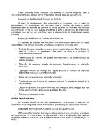 Como resultado desta atividade fica definido o Cenário Proposto, com o
dimensionamento das obras a serem implantadas por sub-bacia de planejamento.

        Anteprojetos das Medidas Estruturais de Controle

        O nível de detalhamento dos anteprojetos é compatível com o nível de
planejamento. Os anteprojetos são utilizados para a previsão de áreas a serem
reservadas para as medidas de controle (as quais deverão ser incluídas nas medidas
não-estruturais como de uso público prioritário) e para a elaboração de orçamentos
estimativos que servem de referência para o planejamento da implantação dessas
medidas.

        Proposição de Medidas de Controle Não-Estruturais

       As medidas de controle não-estruturais são apresentadas tanto para as áreas
urbanizadas como para as ainda não urbanizadas. Englobam propostas para:

    -   Controle do uso e ocupação do solo a serem incorporadas pelo Plano Diretor do
        Município incluindo o zoneamento das áreas de risco e a redução da
        impermeabilização do solo

    -   Reformulação do sistema de gestão considerando-se as características do
        sistema proposto;

    -   Obtenção de recursos através de repasses, financiamentos e tributação
        específica;

    -   Legislação voltada ao manejo das águas pluviais e controle de impactos
        decorrentes do desenvolvimento municipal;

    -   Bases para um programa de educação ambiental;

    -   Criação de parques lineares ao longo das várzeas de inundação natural ainda
        não ocupadas;

    -   Criação de parques nas cabeceiras dos rios principais para proteção dos rios
        contra assoreamento e proteção da qualidade da água;

    -   Outras propostas pertinentes.

Análise Benefício-Custo

         As análises benefício-custo são desenvolvidas para auxiliar a seleção das
alternativas mais adequadas e instrumentalizar os processos para obtenção de recursos.

        Elaboração do Programa Municipal de Manejo de Águas Pluviais

       O Programa Municipal de Drenagem é elaborado dentro dos princípios e objetivos
do plano diretor; é o instrumento de planejamento para a implantação das medidas
propostas, sendo fundamental para a obtenção de recursos e para a concretização do
Plano.



                                          31
 