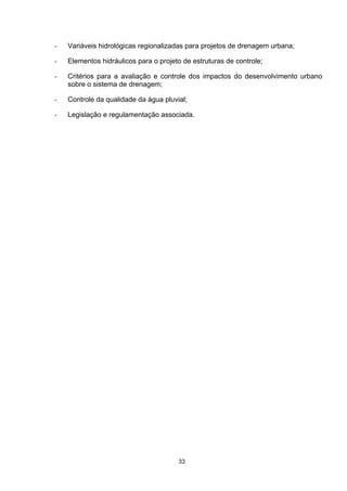 -   Variáveis hidrológicas regionalizadas para projetos de drenagem urbana;

-   Elementos hidráulicos para o projeto de estruturas de controle;

-   Critérios para a avaliação e controle dos impactos do desenvolvimento urbano
    sobre o sistema de drenagem;

-   Controle da qualidade da água pluvial;

-   Legislação e regulamentação associada.




                                       33
 