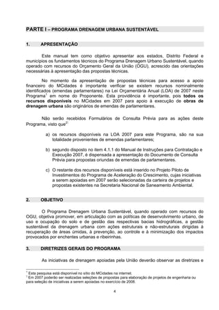 PARTE I – PROGRAMA DRENAGEM URBANA SUSTENTÁVEL

1.      APRESENTAÇÃO

       Este manual tem como objetivo apresentar aos estados, Distrito Federal e
municípios os fundamentos técnicos do Programa Drenagem Urbano Sustentável, quando
operado com recursos do Orçamento Geral da União (OGU), acrescido das orientações
necessárias à apresentação das propostas técnicas.

         No momento da apresentação de propostas técnicas para acesso a apoio
financeiro do MCidades é importante verificar se existem recursos nominalmente
identificados (emendas parlamentares) na Lei Orçamentária Anual (LOA) de 2007 neste
Programa1 em nome do Proponente. Esta providência é importante, pois todos os
recursos disponíveis no MCidades em 2007 para apoio à execução de obras de
drenagem urbana são originários de emendas de parlamentares.

       Não serão recebidos Formulários de Consulta Prévia para as ações deste
                     :
Programa, visto que2

           a) os recursos disponíveis na LOA 2007 para este Programa, são na sua
              totalidade provenientes de emendas parlamentares;

           b) segundo disposto no item 4.1.1 do Manual de Instruções para Contratação e
              Execução 2007, é dispensada a apresentação do Documento de Consulta
              Prévia para propostas oriundas de emendas de parlamentares.

           c) O restante dos recursos disponíveis está inserido no Projeto Piloto de
              Investimentos do Programa de Aceleração do Crescimento, cujas iniciativas
              a serem apoiadas em 2007 serão selecionadas da carteira de projetos e
              propostas existentes na Secretaria Nacional de Saneamento Ambiental.


2.      OBJETIVO

        O Programa Drenagem Urbana Sustentável, quando operado com recursos do
OGU, objetiva promover, em articulação com as políticas de desenvolvimento urbano, de
uso e ocupação do solo e de gestão das respectivas bacias hidrográficas, a gestão
sustentável da drenagem urbana com ações estruturais e não-estruturais dirigidas à
recuperação de áreas úmidas, à prevenção, ao controle e à minimização dos impactos
provocados por enchentes urbanas e ribeirinhas.

3.      DIRETRIZES GERAIS DO PROGRAMA

         As iniciativas de drenagem apoiadas pela União deverão observar as diretrizes e

1
 Esta pesquisa está disponível no sítio do MCidades na internet.
2
 Em 2007 poderão ser realizadas seleções de propostas para elaboração de projetos de engenharia ou
para seleção de iniciativas a serem apoiadas no exercício de 2008.

                                                  4
 