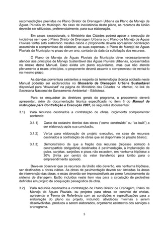 recomendações previstas no Plano Diretor de Drenagem Urbana ou Plano de Manejo de
Águas Pluviais do Município. No caso de inexistência deste plano, os recursos da União
deverão ser utilizados, preferencialmente, para sua elaboração.

         Em casos excepcionais, o Ministério das Cidades poderá apoiar a execução de
iniciativas sem que o Plano Diretor de Drenagem Urbana ou o Plano de Manejo de Águas
Pluviais tenha sido elaborado. Nestes casos o proponente deverá apresentar declaração
assumindo o compromisso de elaborar, as suas expensas, o Plano de Manejo de Águas
Pluviais do Município no prazo de um ano, contado da data da solicitação dos recursos.

       O Plano de Manejo de Águas Pluviais do Município deve necessariamente
atender aos princípios de Manejo Sustentável das Águas Pluviais Urbanas, apresentados
no Anexo deste Manual. Caso exista um plano equivalente, mas que não atenda
plenamente a esses princípios, o proponente deverá assumir o compromisso de revisá-lo
no mesmo prazo.

        As dúvidas porventura existentes a respeito da terminologia técnica adotada neste
Manual poderão ser esclarecidas no Glossário de Drenagem Urbana Sustentável
disponível para “download” na página do Ministério das Cidades na internet, no link da
Secretaria Nacional de Saneamento Ambiental – Biblioteca.

       Para se enquadrar às diretrizes gerais do programa, o proponente deverá
apresentar, além da documentação técnica especificada no item 6 do Manual de
Instruções para Contratação e Execução 2007, os seguintes documentos:

3.1)   Para recursos destinados a contratação de obras, orçamento complementar
       contendo:

       3.1.1)   Custo do cadastro técnico das obras (“como construído” ou “as built”) a
                ser elaborado após sua conclusão;

       3.1.2)   Verba para elaboração de projeto executivo, no caso de recursos
                destinados à contratação de obras que só disponham de projeto básico;

       3.1.3)   Demonstrativo de que a fração dos recursos (repasse somado à
                contrapartida obrigatória) destinados à pavimentação, à implantação de
                guias, sarjetas, sarjetões e pisos não excedem, em nenhuma hipótese a
                30% (trinta por cento) do valor transferido pela União para o
                empreendimento apoiado.

        Deve-se observar que os recursos da União não deverão, em nenhuma hipótese,
ser destinados a obras viárias. As obras de pavimentação devem ser limitadas às áreas
de intervenção das obras, e estas deverão ser imprescindíveis ao pleno funcionamento do
sistema de drenagem. Estão incluídos neste item vias para a circulação de pedestres
definidas em projeto de adequação paisagística da obra.

3.2)   Para recursos destinados a contratação de Plano Diretor de Drenagem, Plano de
       Manejo de Águas Pluviais, ou projetos para obras de controle de cheias,
       apresentar o Termo de Referência com as condições e especificações para a
       elaboração do plano ou projeto, incluindo: atividades mínimas a serem
       desenvolvidas, produtos a serem elaborados, orçamento estimativo dos serviços e
       cronograma.

                                           5
 