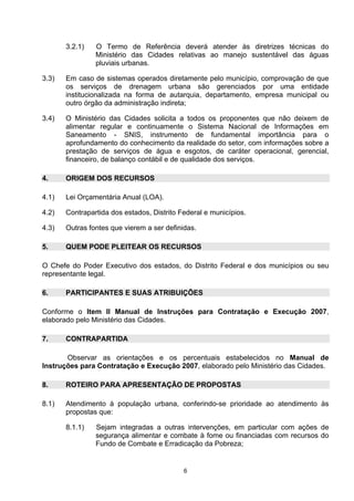 3.2.1)   O Termo de Referência deverá atender às diretrizes técnicas do
                Ministério das Cidades relativas ao manejo sustentável das águas
                pluviais urbanas.

3.3)   Em caso de sistemas operados diretamente pelo município, comprovação de que
       os serviços de drenagem urbana são gerenciados por uma entidade
       institucionalizada na forma de autarquia, departamento, empresa municipal ou
       outro órgão da administração indireta;

3.4)   O Ministério das Cidades solicita a todos os proponentes que não deixem de
       alimentar regular e continuamente o Sistema Nacional de Informações em
       Saneamento - SNIS, instrumento de fundamental importância para o
       aprofundamento do conhecimento da realidade do setor, com informações sobre a
       prestação de serviços de água e esgotos, de caráter operacional, gerencial,
       financeiro, de balanço contábil e de qualidade dos serviços.

4.     ORIGEM DOS RECURSOS

4.1)   Lei Orçamentária Anual (LOA).

4.2)   Contrapartida dos estados, Distrito Federal e municípios.

4.3)   Outras fontes que vierem a ser definidas.

5.     QUEM PODE PLEITEAR OS RECURSOS

O Chefe do Poder Executivo dos estados, do Distrito Federal e dos municípios ou seu
representante legal.

6.     PARTICIPANTES E SUAS ATRIBUIÇÕES

Conforme o Item II Manual de Instruções para Contratação e Execução 2007,
elaborado pelo Ministério das Cidades.

7.     CONTRAPARTIDA

       Observar as orientações e os percentuais estabelecidos no Manual de
Instruções para Contratação e Execução 2007, elaborado pelo Ministério das Cidades.

8.     ROTEIRO PARA APRESENTAÇÃO DE PROPOSTAS

8.1)   Atendimento à população urbana, conferindo-se prioridade ao atendimento às
       propostas que:

       8.1.1)   Sejam integradas a outras intervenções, em particular com ações de
                segurança alimentar e combate à fome ou financiadas com recursos do
                Fundo de Combate e Erradicação da Pobreza;


                                            6
 