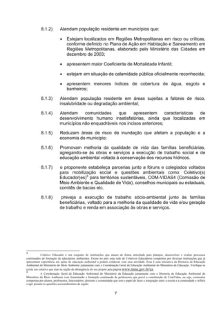 8.1.2)          Atendam população residente em municípios que:

                            •    Estejam localizados em Regiões Metropolitanas em risco ou críticas,
                                 conforme definido no Plano de Ação em Habitação e Saneamento em
                                 Regiões Metropolitanas, elaborado pelo Ministério das Cidades em
                                 dezembro de 2003;

                            •    apresentem maior Coeficiente de Mortalidade Infantil;

                            •    estejam em situação de calamidade pública oficialmente reconhecida;

                            •    apresentem menores índices de cobertura de água, esgoto e
                                 banheiros;

            8.1.3)          Atendam população residente em áreas sujeitas a fatores de risco,
                            insalubridade ou degradação ambiental;

            8.1.4)          Atendam     comunidades     que    apresentem       características de
                            desenvolvimento humano insatisfatórias, ainda que localizadas em
                            municípios não enquadráveis nos incisos anteriores;

            8.1.5)          Reduzam áreas de risco de inundação que afetam a população e a
                            economia do município;

            8.1.6)          Promovam melhoria da qualidade de vida das famílias beneficiárias,
                            agregando-se às obras e serviços a execução de trabalho social e de
                            educação ambiental voltada à conservação dos recursos hídricos.

            8.1.7)          o proponente estabeleça parcerias junto a fóruns e colegiados voltados
                            para mobilização social e questões ambientais como: Coletivo(s)
                            Educador(es)3 para territórios sustentáveis, COM-VIDAS4 (Comissão de
                            Meio Ambiente e Qualidade de Vida), conselhos municipais ou estaduais,
                            comitês de bacias etc.

            8.1.8)           preveja a execução de trabalho sócio-ambiental junto às famílias
                            beneficiárias, voltado para a melhoria da qualidade de vida e/ou geração
                            de trabalho e renda em associação às obras e serviços.




3
            Coletivo Educador é um conjunto de instituições que atuam de forma articulada para planejar, desenvolver e avaliar processos
continuados de formação de educadores ambientais. Existe no país uma rede de Coletivos Educadores compostos por diversas instituições que já
apresentam experiência em ações de educação ambiental e podem colaborar com essa atividade. Essa é uma iniciativa da Diretoria de Educação
Ambiental do Ministério do Meio Ambiente juntamente com a Coordenação Geral de Educação Ambiental do Ministério da Educação. Verifique se
existe um coletivo que atue na região de abrangência do seu projeto pela página www.mma.gov.br/ea.
4
            A Coordenação Geral de Educação Ambiental do Ministério da Educação juntamente com a Diretoria de Educação Ambiental do
Ministério do Meio Ambiente vem fomentando a formação continuada de professores que prevê a constituição de ComVidas, ou seja, comissões
compostas por alunos, professores, funcionários, diretores e comunidade que tem o papel de fazer a integração entre a escola e a comunidade e refletir
e agir perante às questões socioambientais da região.


                                                                          7
 