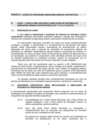 PARTE II – AÇÕES DO PROGRAMA DRENAGEM URBANA SUSTENTÁVEL


9.     AÇÃO 1: APOIO À IMPLANTAÇÃO E AMPLIAÇÃO DE SISTEMAS DE
       DRENAGEM URBANA SUSTENTÁVEIS (CFP: 17.512.1138.0578)

9.1)   DESCRIÇÃO DA AÇÃO

       A ação Apoio à implantação e ampliação de sistemas de drenagem urbana
sustentáveis contempla intervenções estruturais voltadas à redução das inundações e
melhoria das condições de segurança sanitária, patrimonial e ambiental dos municípios.

         As intervenções estruturais consistem em obras que devem preferencialmente
privilegiar a redução, o retardamento e o amortecimento do escoamento das águas
pluviais. Estas intervenções incluem: reservatórios de amortecimento de cheias,
adequação de canais para a redução da velocidade de escoamento sistemas de
drenagem por infiltração, implantação de parques lineares, recuperação de várzeas e a
renaturalização de cursos de água. Obras convencionais de galerias de águas pluviais e
de canalização, que aceleram o escoamento, serão admitidas somente nos casos onde
as soluções preferenciais se mostrarem inviáveis, quando for comprovado que os
impactos gerados pela intervenção são de baixa magnitude e serão mitigados.

        Obras com valor de investimento igual ou superior a R$ 2.000.000,00 (dois
milhões de reais) devem, obrigatoriamente, prever medidas de redução, retardamento e
amortecimento do escoamento das águas pluviais como citadas no parágrafo anterior.
Entende-se que as obras com valor de investimento igual ou superior a R$ 2.000.000,00
(dois milhões de reais) têm maior potencial para gerar impactos, e conseqüentemente
maior risco de transferência deste impacto a jusante da intervenção.

       As soluções adotadas deverão estar suficientemente embasadas por meio de
estudos de alternativas que contemplem aspectos técnicos, econômicos e ambientais.

9.2)   DIRETRIZES ESPECÍFICAS PARA IMPLANTAÇÃO E AMPLIAÇÃO DE
       SISTEMAS DE DRENAGEM URBANA

A documentação apresentada pelo proponente deverá comprovar que as obras de
implantação ou ampliação do sistema de drenagem, que compõem o empreendimento, se
enquadram nas seguintes diretrizes específicas:

       9.2.1)   Compatibilidade com o Plano Diretor Municipal, com o Plano Diretor de
                Esgotos Sanitários e com o Plano Diretor de Drenagem Urbana, ou
                planos equivalentes, quando existentes.

       9.2.2)   Caso não exista Plano Diretor Municipal ou equivalente o
                empreendimento deve se enquadrar nas perspectivas do município
                quanto ao uso e ocupação do solo urbano.

                Na ausência de qualquer deste deverá ser incluída uma declaração da
                secretaria de planejamento ou de obras, mostrando que o

                                          8
 