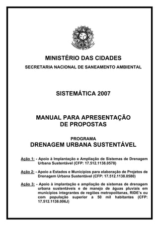 MINISTÉRIO DAS CIDADES
  SECRETARIA NACIONAL DE SANEAMENTO AMBIENTAL




                   SISTEMÁTICA 2007



        MANUAL PARA APRESENTAÇÃO
              DE PROPOSTAS

                           PROGRAMA
     DRENAGEM URBANA SUSTENTÁVEL

Ação 1: - Apoio à Implantação e Ampliação de Sistemas de Drenagem
          Urbana Sustentável (CFP: 17.512.1138.0578)

Ação 2: - Apoio a Estados e Municípios para elaboração de Projetos de
          Drenagem Urbana Sustentável (CFP: 17.512.1138.0580)

Ação 3: - Apoio à implantação e ampliação de sistemas de drenagem
         urbana sustentáveis e de manejo de águas pluviais em
         municípios integrantes de regiões metropolitanas, RIDE’s ou
         com população superior a 50 mil habitantes (CFP:
         17.512.1138.006J)
 