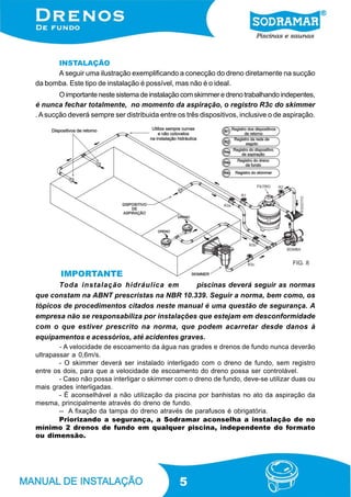 INSTALAÇÃO
      A seguir uma ilustração exemplificando a conecção do dreno diretamente na sucção
da bomba. Este tipo de instalação é possível, mas não é o ideal.
        O importante neste sistema de instalação com skimmer e dreno trabalhando indepentes,
é nunca fechar totalmente, no momento da aspiração, o registro R3c do skimmer
. A sucção deverá sempre ser distribuida entre os três dispositivos, inclusive o de aspiração.




                                                                                      FIG. 8

        IMPORTANTE
      Toda instalação hidráulica em          piscinas deverá seguir as normas
que constam na ABNT prescristas na NBR 10.339. Seguir a norma, bem como, os
tópicos de procedimentos citados neste manual é uma questão de segurança. A
empresa não se responsabiliza por instalações que estejam em desconformidade
com o que estiver prescrito na norma, que podem acarretar desde danos à
equipamentos e acessórios, até acidentes graves.
        - A velocidade de escoamento da água nas grades e drenos de fundo nunca deverão
ultrapassar a 0,6m/s.
        - O skimmer deverá ser instalado interligado com o dreno de fundo, sem registro
entre os dois, para que a velocidade de escoamento do dreno possa ser controlável.
        - Caso não possa interligar o skimmer com o dreno de fundo, deve-se utilizar duas ou
mais grades interligadas.
        - É aconselhável a não utilização da piscina por banhistas no ato da aspiração da
mesma, principalmente através do dreno de fundo.
        -- A fixação da tampa do dreno através de parafusos é obrigatória.
        Priorizando a segurança, a Sodramar aconselha a instalação de no
mínimo 2 drenos de fundo em qualquer piscina, independente do formato
ou dimensão.




                                                5
 