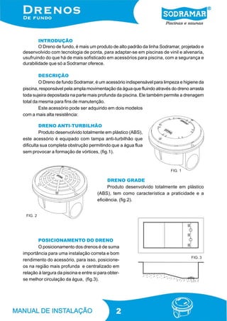 2
INTRODUÇÃO
O Dreno de fundo, é mais um produto de alto padrão da linha Sodramar, projetado e
desenvolvido com tecnologia de ponta, para adaptar-se em piscinas de vinil e alvenaria,
usufruindo do que há de mais sofisticado em acessórios para piscina, com a segurança e
durabilidade que só a Sodramar oferece.
DESCRIÇÃO
O Dreno de fundo Sodramar, é um acessório indispensável para limpeza e higiene da
piscina, responsável pela ampla movimentação da água que fluindo através do dreno arrasta
toda sujeira depositada na parte mais profunda da piscina. Ele também permite a drenagem
total da mesma para fins de manutenção.
Este acessório pode ser adquirido em dois modelos
com a mais alta resistência:
DRENO GRADE
Produto desenvolvido totalmente em plástico
(ABS), tem como característica a praticidade e a
eficiência. (fig.2).
DRENO ANTI-TURBILHÃO
Produto desenvolvido totalmente em plástico (ABS),
este acessório é equipado com tampa anti-turbilhão que
dificulta sua completa obstrução permitindo que a água flua
sem provocar a formação de vórtices, (fig.1).
POSICIONAMENTO DO DRENO
O posicionamento dos drenos é de suma
importância para uma instalação correta e bom
rendimento do acessório, para isso, posicione-
os na região mais profunda e centralizado em
relação à largura da piscina e entre si para obter-
se melhor circulação da água, (fig.3).
FIG. 1
FIG. 2
FIG. 3
 