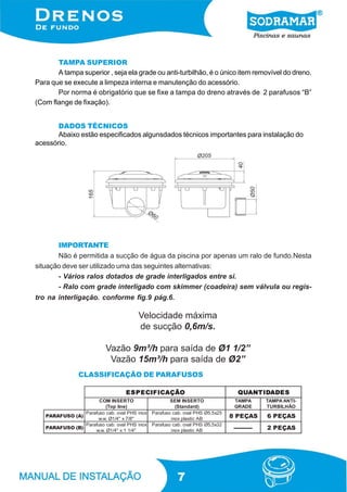 7
CLASSIFICAÇÃO DE PARAFUSOS
DADOS TÉCNICOS
Abaixo estão especificados algunsdados técnicos importantes para instalação do
acessório.
Velocidade máxima
de sucção 0,6m/s.
Vazão 9m³/h para saída de Ø1 1/2”
Vazão 15m³/h para saída de Ø2”
IMPORTANTE
Não é permitida a sucção de água da piscina por apenas um ralo de fundo.Nesta
situação deve ser utilizado uma das seguintes alternativas:
- Vários ralos dotados de grade interligados entre si.
- Ralo com grade interligado com skimmer (coadeira) sem válvula ou regis-
tro na interligação. conforme fig.9 pág.6.
TAMPA SUPERIOR
A tampa superior , seja ela grade ou anti-turbilhão, é o único item removível do dreno.
Para que se execute a limpeza interna e manutenção do acessório.
Por norma é obrigatório que se fixe a tampa do dreno através de 2 parafusos “B”
(Com flange de fixação).
OÃÇACIFICEPSE OÃÇACIFICEPSE OÃÇACIFICEPSE OÃÇACIFICEPSE OÃÇACIFICEPSE SEDADITNAUQ SEDADITNAUQ SEDADITNAUQ SEDADITNAUQ SEDADITNAUQ
OTRESNIMOC
)enilpoT(
OTRESNIMES
)dradnatS(
APMAT
EDARG
-ITNAAPMAT
OÃHLIBRUT
)A(OSUFARAP
xoniSHPlavo.bacosufaraP
"8/7x"4/1Ø.w.w
52x5,5ØSHPlavo.bacosufaraP
BAcitsalpxoni SAÇEP8 SAÇEP6
)B(OSUFARAP
xoniSHPlavo.bacosufaraP
"4/11x"4/1Ø.w.w
23x5,5ØSHPlavo.bacosufaraP
BAcitsalpxoni ---------- SAÇEP2
 