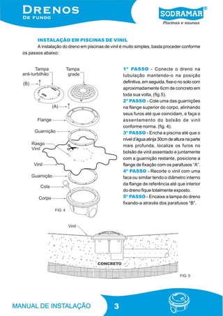 INSTALAÇÃO EM PISCINAS DE VINIL
A instalação do dreno em piscinas de vinil é muito simples, basta proceder conforme
os passos abaixo:
1º PASSO - Conecte o dreno na
tubulação mantendo-o na posição
definitiva, em seguida, fixe-o no solo com
aproximadamente 6cm de concreto em
toda sua volta, (fig.5).
2º PASSO - Cole uma das guarnições
na flange superior do corpo, alinhando
seus furos até que coincidam, e faça o
assentamento do bolsão de vinil
conforme norma. (fig. 4).
3º PASSO - Encha a piscina até que o
nível d’água atinja 30cm de altura na parte
mais profunda, localize os furos no
bolsão de vinil assentado e juntamente
com a guarnição restante, posicione a
flange de fixação com os parafusos “A”.
4º PASSO - Recorte o vinil com uma
faca ou similar tendo o diâmetro interno
da flange de referência até que interior
do dreno fique totalmente exposto.
5º PASSO - Encaixe a tampa do dreno
fixando-a através dos parafusos “B”.
FIG. 4

FIG. 5

3

 