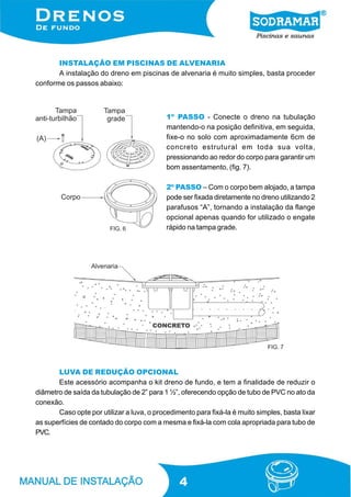 INSTALAÇÃO EM PISCINAS DE ALVENARIA
A instalação do dreno em piscinas de alvenaria é muito simples, basta proceder
conforme os passos abaixo:

1º PASSO - Conecte o dreno na tubulação
mantendo-o na posição definitiva, em seguida,
fixe-o no solo com aproximadamente 6cm de
concreto estrutural em toda sua volta,
pressionando ao redor do corpo para garantir um
bom assentamento, (fig. 7).

FIG. 6

2º PASSO – Com o corpo bem alojado, a tampa
pode ser fixada diretamente no dreno utilizando 2
parafusos “A”, tornando a instalação da flange
opcional apenas quando for utilizado o engate
rápido na tampa grade.

FIG. 7

LUVA DE REDUÇÃO OPCIONAL
Este acessório acompanha o kit dreno de fundo, e tem a finalidade de reduzir o
diâmetro de saída da tubulação de 2” para 1 ½”, oferecendo opção de tubo de PVC no ato da
conexão.
Caso opte por utilizar a luva, o procedimento para fixá-la é muito simples, basta lixar
as superfícies de contado do corpo com a mesma e fixá-la com cola apropriada para tubo de
PVC.

4

 