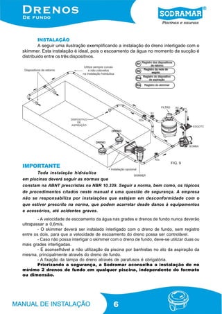 6
INSTALAÇÃO
A seguir uma ilustração exemplificando a instalação do dreno interligado com o
skimmer. Esta instalação é ideal, pois o escoamento da água no momento da sucção é
distribuido entre os três dispositivos.
- A velocidade de escoamento da água nas grades e drenos de fundo nunca deverão
ultrapassar a 0,6m/s.
- O skimmer deverá ser instalado interligado com o dreno de fundo, sem registro
entre os dois, para que a velocidade de escoamento do dreno possa ser controlável.
- Caso não possa interligar o skimmer com o dreno de fundo, deve-se utilizar duas ou
mais grades interligadas.
- É aconselhável a não utilização da piscina por banhistas no ato da aspiração da
mesma, principalmente através do dreno de fundo.
- A fixação da tampa do dreno através de parafusos é obrigatória.
Priorizando a segurança, a Sodramar aconselha a instalação de no
mínimo 2 drenos de fundo em qualquer piscina, independente do formato
ou dimensão.
IMPORTANTE
Toda instalação hidráulica
em piscinas deverá seguir as normas que
constam na ABNT prescristas na NBR 10.339. Seguir a norma, bem como, os tópicos
de procedimentos citados neste manual é uma questão de segurança. A empresa
não se responsabiliza por instalações que estejam em desconformidade com o
que estiver prescrito na norma, que podem acarretar desde danos à equipamentos
e acessórios, até acidentes graves.
FIG. 9
 