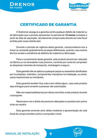 9
CERTIFICADO DE GARANTIA
A Sodramar assegura a garantia contra qualquer defeito de material ou
de fabricação que o produto apresentar no período de 12 meses contados a
partir da data de aquisição, devidamente comprovada através da nota fiscal
emitida pelo nosso distribuidor.
Durante o período de vigência desta garantia, comprometemo-nos a
trocar ou consertar gratuitamente as peças defeituosas, quando o seu exame
técnico revelar a existência de defeitos de material ou fabricação.
Para o cumprimento desta garantia, este produto deverá ser colocado
na fábrica ou no revendedor mais próximo, correndo por conta do comprador
as despesas inerentes de transporte, embalagem e seguro.
Esta garantia não se aplica a quaisquer peças ou acessórios danificados
por inundações, incêndios, componentes impróprios na instalação, ou ainda,
casos imprevisíveis ou inevitáveis.
Esta garantia também fica nula e sem efeito algum, caso este produto
seja entregue para conserto a pessoas não autorizadas.
Não nos responsabilizamos por danos ocorridos a este produto durante
o transporte.
Reservamo-nos o direito de promover alterações no produto sem prévio
aviso ao usuário.
Esta garantia somente será válida mediante a apresentação da nota
fiscal de compra emitida contra o comprador inicial.
 