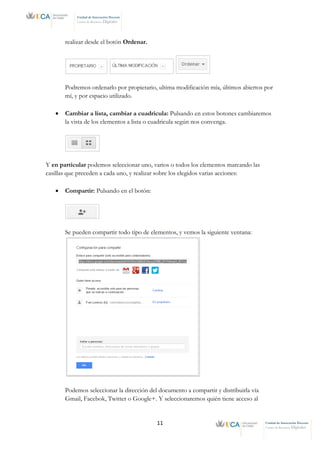 11 Unidad de Innovación Docente
Centro de Recursos Digitales
Unidad de Innovación Docente
Centro de Recursos Digitales
realizar desde el botón Ordenar.
Podremos ordenarlo por propietario, ultima modificación mía, últimos abiertos por
mí, y por espacio utilizado.
• Cambiar a lista, cambiar a cuadricula: Pulsando en estos botones cambiaremos
la vista de los elementos a lista o cuadricula según nos convenga.
Y en particular podemos seleccionar uno, varios o todos los elementos marcando las
casillas que preceden a cada uno, y realizar sobre los elegidos varias acciones:
• Compartir: Pulsando en el botón:
Se pueden compartir todo tipo de elementos, y vemos la siguiente ventana:
Podemos seleccionar la dirección del documento a compartir y distribuirla vía
Gmail, Facebok, Twitter o Google+. Y seleccionaremos quién tiene acceso al
 