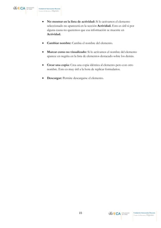 15 Unidad de Innovación Docente
Centro de Recursos Digitales
Unidad de Innovación Docente
Centro de Recursos Digitales
• No mostrar en la lista de actividad: Si lo activamos el elemento
seleccionado no aparecerá en la sección Actividad. Esto es útil si por
alguna causa no queremos que esa información se muestre en
Actividad.
• Cambiar nombre: Cambia el nombre del elemento.
• Marcar como no visualizado: Si lo activamos el nombre del elemento
aparece en negrita en la lista de elementos destacado sobre los demás.
• Crear una copia: Crea una copia idéntica al elemento pero con otro
nombre. Esto es muy útil a la hora de replicar formularios.
• Descargar: Permite descargarse el elemento.
 
