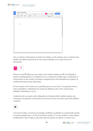 18 Unidad de Innovación Docente
Centro de Recursos Digitales
Unidad de Innovación Docente
Centro de Recursos Digitales
Una vez abierto el documento el entorno de trabajo es el de siempre, pero se observan dos
detalles que delatan la presencia de otro usuario editando a la vez que nosotros el
documento:
El icono con la F indica que otro usuario cuyo nombre empieza por F está editando el
archivo simultáneamente, y el señalador nos va a marcar los cambios que va realizando en
el documento el otro usuario. Si tocamos cualquiera de los dos indicadores nos aparece el
nombre del usuario al que representan.
El otro usuario vera lo mismo en su pantalla, pero con otro color. Y en general veremos
tantos marcadores e indicadores de usuarios de diferente color como usuarios haya
editando el documento a la vez.
Cuando más de un usuario estén trabajando en el mismo archivo también aparece este
botón que si lo pulsamos comenzamos un chat con el resto de usuarios que están editando
el archivo.
A la hora de editar, si nosotros por ejemplo escribimos un párrafo no ocurrirá nada extraño
en nuestra pantalla, pero sí en las de los demás usuarios. Y si estos escriben o hacen alguna
modificación el que lo haga no advertirá nada inusual pero los demás si veremos esos
 
