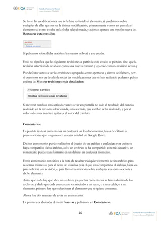 20 Unidad de Innovación Docente
Centro de Recursos Digitales
Unidad de Innovación Docente
Centro de Recursos Digitales
Se listan las modificaciones que se le han realizado al elemento, si pinchamos sobre
cualquier de ellas que no sea la última modificación, primeramente vemos en pantalla el
elemento tal como estaba en la fecha seleccionada, y además aparece una opción nueva de
Restaurar esta revisión:
Si pulsamos sobre dicha opción el elemento volverá a ese estado.
Esto no significa que las siguientes revisiones a partir de este estado se pierdan, sino que la
revisión seleccionada se añade como una nueva revisión y aparece como la revisión actual.ç
Por defecto vamos a ver las revisiones agrupadas entre aperturas y cierres del fichero, pero
si queremos ver un detalle de todas las modificaciones que se han realizado podemos pulsar
encima de Mostrar revisiones más detalladas:
Si mostrar cambios está activada vamos a ver en pantalla no solo el resultado del cambio
realizado en la revisión seleccionada, sino además, que cambio se ha realizado, y por el
color sabremos también quién es el autor del cambio.
Comentarios
Es posible realizar comentarios en cualquier de los documentos, hojas de cálculo o
presentaciones que tengamos en nuestra unidad de Google Drive.
Dichos comentarios puede realizarlos el dueño de un archivo y cualquiera con quien se
haya compartido dicho archivo, así sí un archivo se ha compartido con más usuarios, un
comentario puede transformarse en un debate en cualquier momento.
Estos comentarios son útiles a la hora de resaltar cualquier elemento de un archivo, para
nosotros mismos o para el resto de usuarios con el que esta compartido el archivo, bien sea
para solicitar una revisión, o para llamar la atención sobre cualquier cuestión asociada a
dicho elemento.
Antes que nada hay que abrir un archivo, ya que los comentarios se hacen dentro de los
archivos, y dado que cada comentario va asociado a un texto, o a una celda, o a un
elemento, primero hay que seleccionar el elemento que se quiere comentar.
Ahora hay dos maneras de crear un comentario.
La primera es abriendo el menú Insertar y pulsamos en Comentario.
 