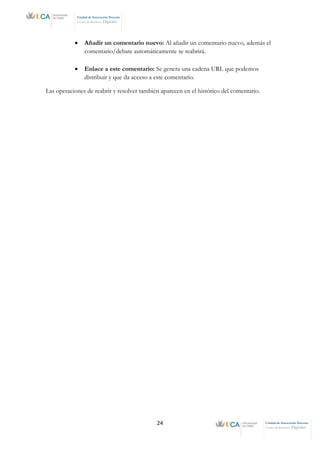 24 Unidad de Innovación Docente
Centro de Recursos Digitales
Unidad de Innovación Docente
Centro de Recursos Digitales
• Añadir un comentario nuevo: Al añadir un comentario nuevo, además el
comentario/debate automáticamente se reabrirá.
• Enlace a este comentario: Se genera una cadena URL que podemos
distribuir y que da acceso a este comentario.
Las operaciones de reabrir y resolver también aparecen en el histórico del comentario.
 