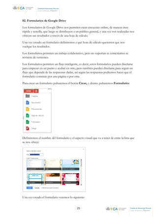 25 Unidad de Innovación Docente
Centro de Recursos Digitales
Unidad de Innovación Docente
Centro de Recursos Digitales
02. Formularios de Google Drive
Los formularios de Google Drive nos permiten crear encuestas online, de manera muy
rápida y sencilla, que luego se distribuyen a un público general, y una vez son realizadas nos
ofrecen sus resultados a través de una hoja de cálculo.
Una vez creado un formulario definiremos a qué hora de cálculo queremos que nos
vuelque los resultados.
Los formularios permiten un trabajo colaborativo, pero no soportan ni comentarios ni
revisión de versiones.
Los formularios permiten un flujo inteligente, es decir, estos formularios pueden diseñarse
para empezar en un punto y acabar en otro, pero también pueden diseñarse para seguir un
flujo que dependa de las respuestas dadas, así según las respuestas podremos hacer que el
formulario continúe por una página o por otra.
Para crear un formulario pulsaremos el botón Crear, y dentro pulsaremos Formulario:
Definiremos el nombre del formulario y el aspecto visual que va a tener de entre la lista que
se nos ofrece:
Una vez creado el formulario veremos lo siguiente:
 