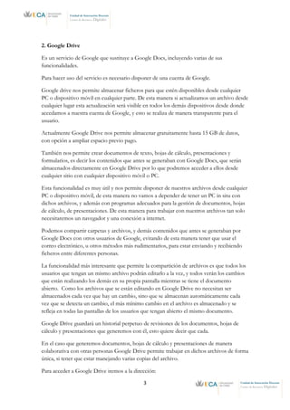 3 Unidad de Innovación Docente
Centro de Recursos Digitales
Unidad de Innovación Docente
Centro de Recursos Digitales
2. Google Drive
Es un servicio de Google que sustituye a Google Docs, incluyendo varias de sus
funcionalidades.
Para hacer uso del servicio es necesario disponer de una cuenta de Google.
Google drive nos permite almacenar ficheros para que estén disponibles desde cualquier
PC o dispositivo móvil en cualquier parte. De esta manera si actualizamos un archivo desde
cualquier lugar esta actualización será visible en todos los demás dispositivos desde donde
accedamos a nuestra cuenta de Google, y esto se realiza de manera transparente para el
usuario.
Actualmente Google Drive nos permite almacenar gratuitamente hasta 15 GB de datos,
con opción a ampliar espacio previo pago.
También nos permite crear documentos de texto, hojas de cálculo, presentaciones y
formularios, es decir los contenidos que antes se generaban con Google Docs, que serán
almacenados directamente en Google Drive por lo que podremos acceder a ellos desde
cualquier sitio con cualquier dispositivo móvil o PC.
Esta funcionalidad es muy útil y nos permite disponer de nuestros archivos desde cualquier
PC o dispositivo móvil, de esta manera no vamos a depender de tener un PC in situ con
dichos archivos, y además con programas adecuados para la gestión de documentos, hojas
de cálculo, de presentaciones. De esta manera para trabajar con nuestros archivos tan solo
necesitaremos un navegador y una conexión a internet.
Podemos compartir carpetas y archivos, y demás contenidos que antes se generaban por
Google Docs con otros usuarios de Google, evitando de esta manera tener que usar el
correo electrónico, u otros métodos más rudimentarios, para estar enviando y recibiendo
ficheros entre diferentes personas.
La funcionalidad más interesante que permite la compartición de archivos es que todos los
usuarios que tengan un mismo archivo podrán editarlo a la vez, y todos verán los cambios
que están realizando los demás en su propia pantalla mientras se tiene el documento
abierto. Como los archivos que se están editando en Google Drive no necesitan ser
almacenados cada vez que hay un cambio, sino que se almacenan automáticamente cada
vez que se detecta un cambio, el más mínimo cambio en el archivo es almacenado y se
refleja en todas las pantallas de los usuarios que tengan abierto el mismo documento.
Google Drive guardará un historial perpetuo de revisiones de los documentos, hojas de
cálculo y presentaciones que generemos con él, esto quiere decir que cada.
En el caso que generemos documentos, hojas de cálculo y presentaciones de manera
colaborativa con otras personas Google Drive permite trabajar en dichos archivos de forma
única, si tener que estar manejando varias copias del archivo.
Para acceder a Google Drive iremos a la dirección:
 