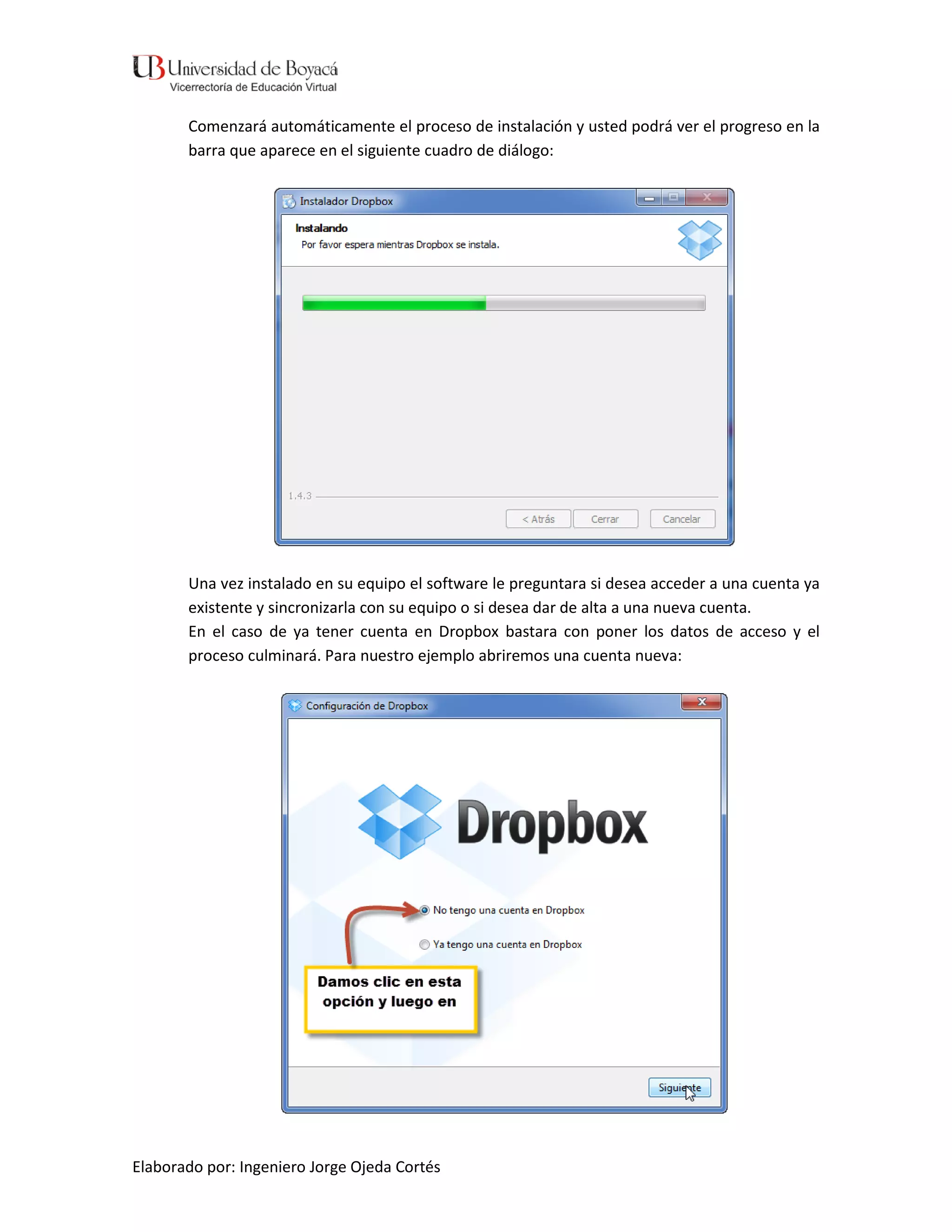 Comenzará automáticamente el proceso de instalación y usted podrá ver el progreso en la
       barra que aparece en el siguiente cuadro de diálogo:




       Una vez instalado en su equipo el software le preguntara si desea acceder a una cuenta ya
       existente y sincronizarla con su equipo o si desea dar de alta a una nueva cuenta.
       En el caso de ya tener cuenta en Dropbox bastara con poner los datos de acceso y el
       proceso culminará. Para nuestro ejemplo abriremos una cuenta nueva:




Elaborado por: Ingeniero Jorge Ojeda Cortés
 