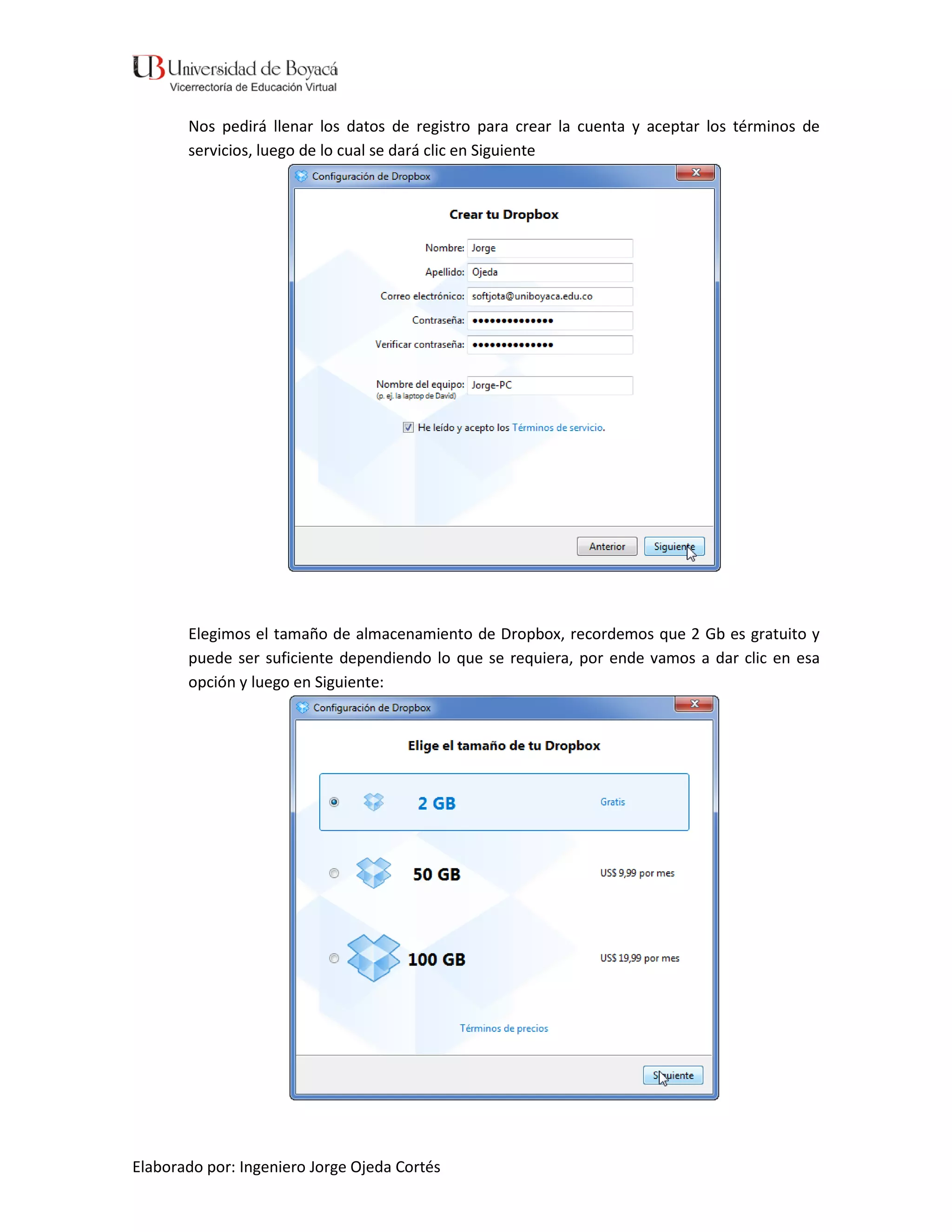 Nos pedirá llenar los datos de registro para crear la cuenta y aceptar los términos de
       servicios, luego de lo cual se dará clic en Siguiente




       Elegimos el tamaño de almacenamiento de Dropbox, recordemos que 2 Gb es gratuito y
       puede ser suficiente dependiendo lo que se requiera, por ende vamos a dar clic en esa
       opción y luego en Siguiente:




Elaborado por: Ingeniero Jorge Ojeda Cortés
 