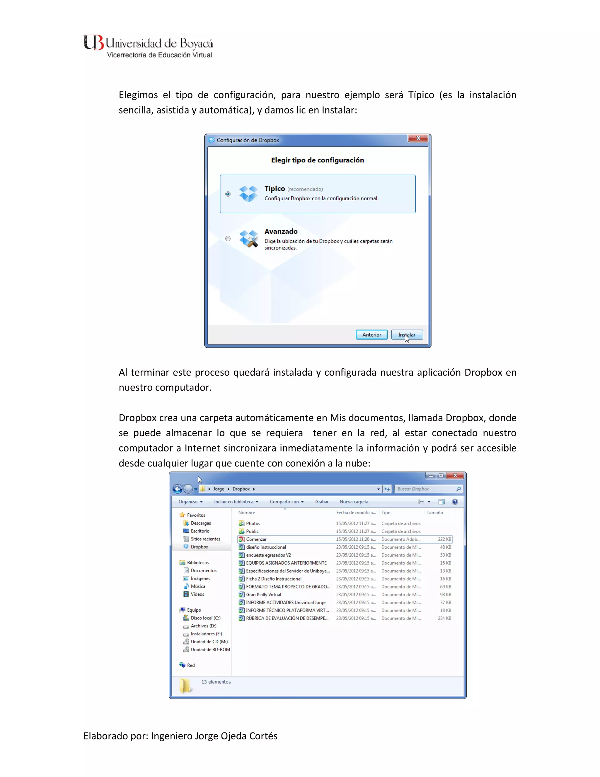 Elegimos el tipo de configuración, para nuestro ejemplo será Típico (es la instalación
       sencilla, asistida y automática), y damos lic en Instalar:




       Al terminar este proceso quedará instalada y configurada nuestra aplicación Dropbox en
       nuestro computador.

       Dropbox crea una carpeta automáticamente en Mis documentos, llamada Dropbox, donde
       se puede almacenar lo que se requiera tener en la red, al estar conectado nuestro
       computador a Internet sincronizara inmediatamente la información y podrá ser accesible
       desde cualquier lugar que cuente con conexión a la nube:




Elaborado por: Ingeniero Jorge Ojeda Cortés
 