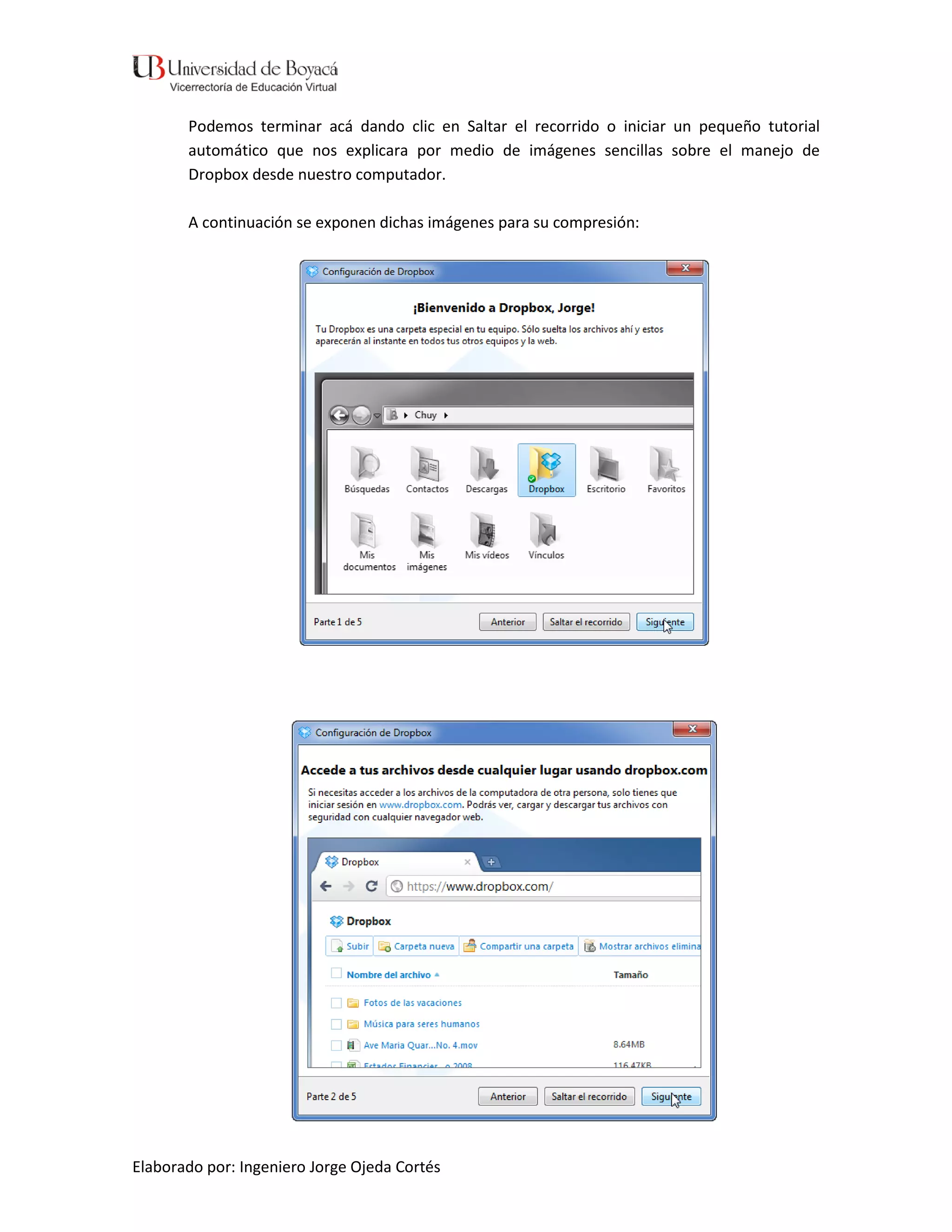 Podemos terminar acá dando clic en Saltar el recorrido o iniciar un pequeño tutorial
       automático que nos explicara por medio de imágenes sencillas sobre el manejo de
       Dropbox desde nuestro computador.

       A continuación se exponen dichas imágenes para su compresión:




Elaborado por: Ingeniero Jorge Ojeda Cortés
 