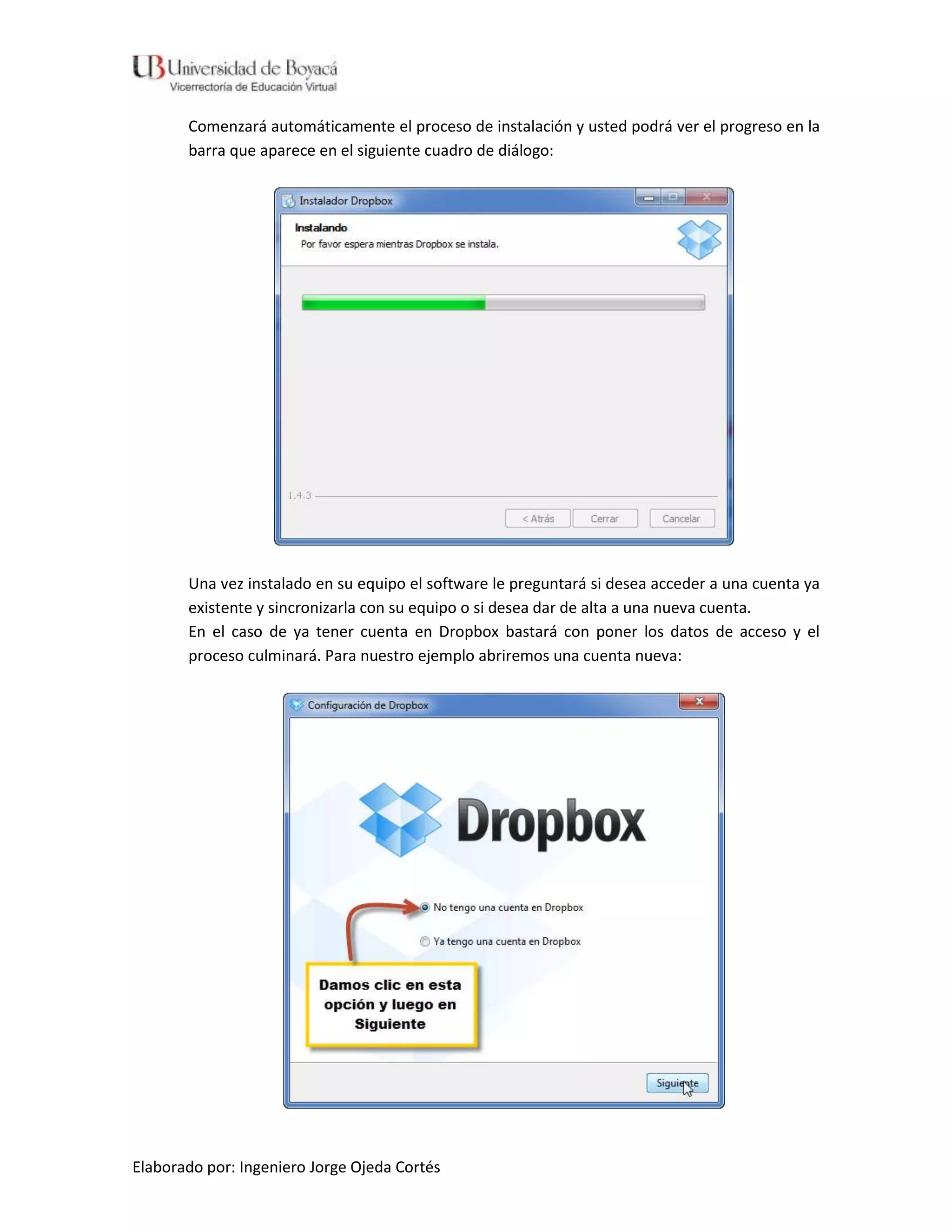 Comenzará automáticamente el proceso de instalación y usted podrá ver el progreso en la
       barra que aparece en el siguiente cuadro de diálogo:




       Una vez instalado en su equipo el software le preguntará si desea acceder a una cuenta ya
       existente y sincronizarla con su equipo o si desea dar de alta a una nueva cuenta.
       En el caso de ya tener cuenta en Dropbox bastará con poner los datos de acceso y el
       proceso culminará. Para nuestro ejemplo abriremos una cuenta nueva:




Elaborado por: Ingeniero Jorge Ojeda Cortés
 
