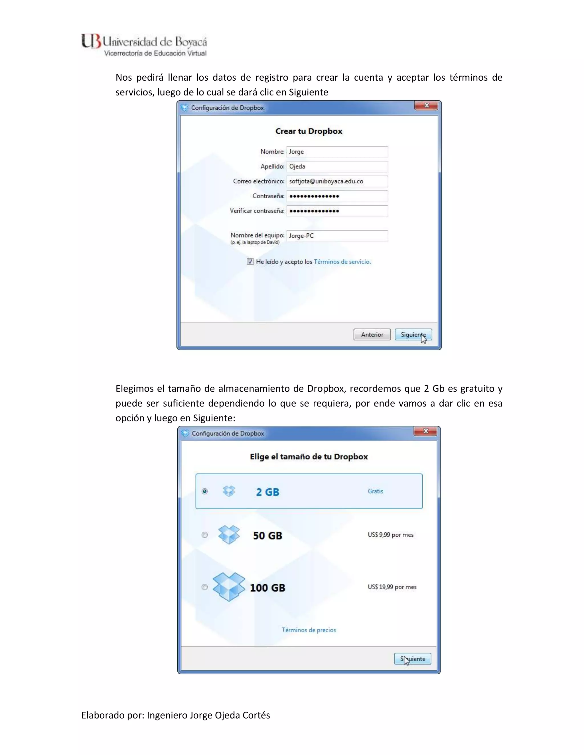 Nos pedirá llenar los datos de registro para crear la cuenta y aceptar los términos de
       servicios, luego de lo cual se dará clic en Siguiente




       Elegimos el tamaño de almacenamiento de Dropbox, recordemos que 2 Gb es gratuito y
       puede ser suficiente dependiendo lo que se requiera, por ende vamos a dar clic en esa
       opción y luego en Siguiente:




Elaborado por: Ingeniero Jorge Ojeda Cortés
 
