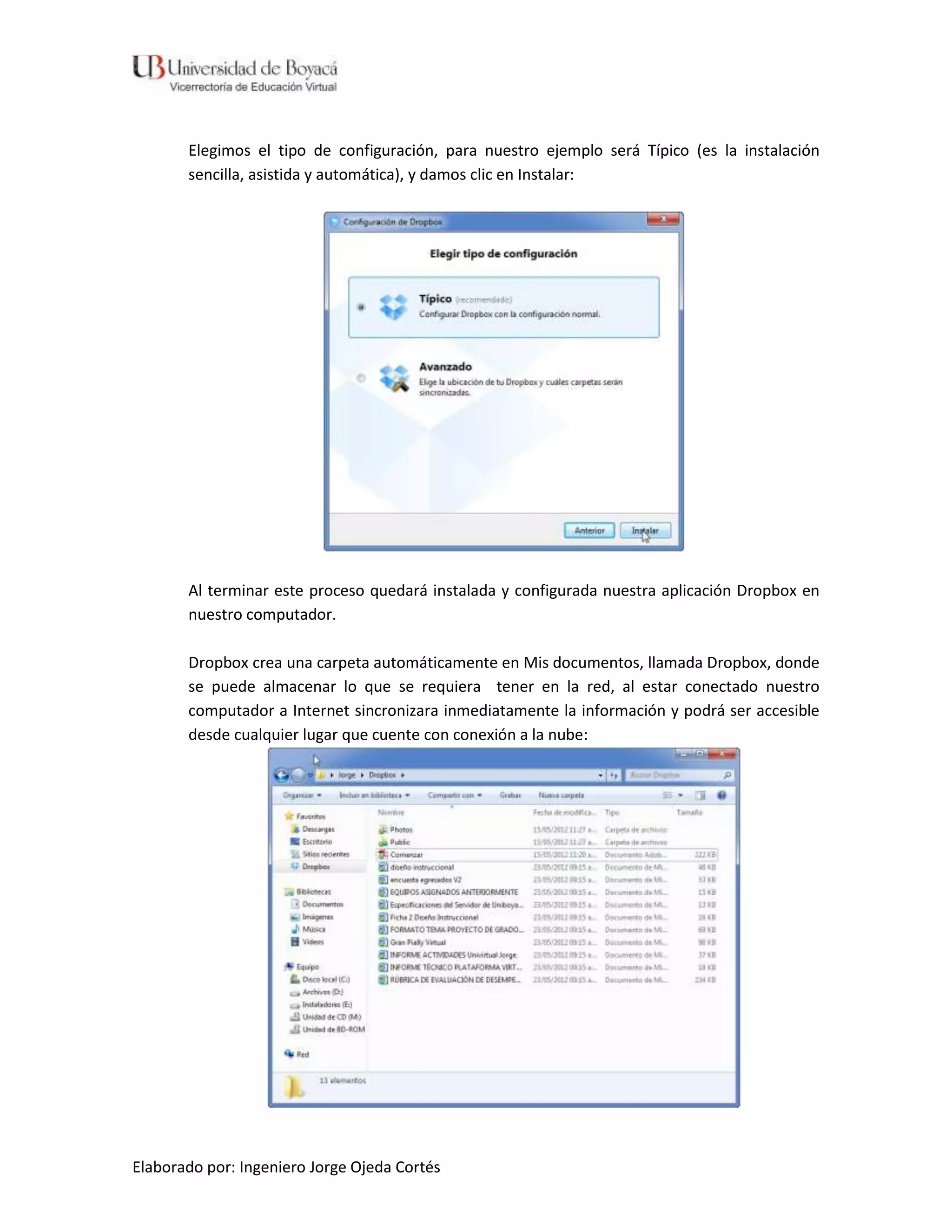 Elegimos el tipo de configuración, para nuestro ejemplo será Típico (es la instalación
       sencilla, asistida y automática), y damos clic en Instalar:




       Al terminar este proceso quedará instalada y configurada nuestra aplicación Dropbox en
       nuestro computador.

       Dropbox crea una carpeta automáticamente en Mis documentos, llamada Dropbox, donde
       se puede almacenar lo que se requiera tener en la red, al estar conectado nuestro
       computador a Internet sincronizara inmediatamente la información y podrá ser accesible
       desde cualquier lugar que cuente con conexión a la nube:




Elaborado por: Ingeniero Jorge Ojeda Cortés
 