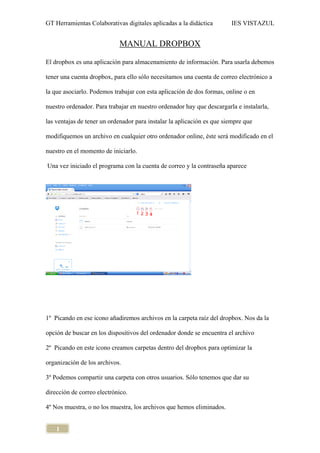 GT Herramientas Colaborativas digitales aplicadas a la didáctica IES VISTAZUL
1
MANUAL DROPBOX
El dropbox es una aplicación para almacenamiento de información. Para usarla debemos
tener una cuenta dropbox, para ello sólo necesitamos una cuenta de correo electrónico a
la que asociarlo. Podemos trabajar con esta aplicación de dos formas, online o en
nuestro ordenador. Para trabajar en nuestro ordenador hay que descargarla e instalarla,
las ventajas de tener un ordenador para instalar la aplicación es que siempre que
modifiquemos un archivo en cualquier otro ordenador online, éste será modificado en el
nuestro en el momento de iniciarlo.
Una vez iniciado el programa con la cuenta de correo y la contraseña aparece
1º Picando en ese icono añadiremos archivos en la carpeta raíz del dropbox. Nos da la
opción de buscar en los dispositivos del ordenador donde se encuentra el archivo
2º Picando en este icono creamos carpetas dentro del dropbox para optimizar la
organización de los archivos.
3º Podemos compartir una carpeta con otros usuarios. Sólo tenemos que dar su
dirección de correo electrónico.
4º Nos muestra, o no los muestra, los archivos que hemos eliminados.
 