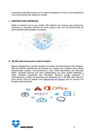 sincronizan automáticamente con tu cuenta de Dropbox en línea, en tus dispositivos
y con las personas que colaboran contigo.
● DROPBOX PARA EMPRESAS.
Obtén la solución en la que confían 400 millones de usuarios para almacenar,
sincronizar y compartir archivos de forma segura, junto con las herramientas de
administración para proteger tu empresa.
● 300.000 aplicaciones para ampliar Dropbox
Ninguna plataforma te permite acceder a tus datos de tantas formas como Dropbox.
Más de 300.000 aplicaciones de terceros se vinculan con Dropbox para ofrecer
productividad, análisis, comunicaciones y más. Edita documentos con Microsoft
Office, comparte archivos con otros colaboradores en Cisco WebEx Meetings y
obtén contratos aprobados con DocuSign. También puedes optimizar la
administración y mejorar la seguridad con soluciones de TI de IBM, Dell, Splunk y
otros socios. Echa un vistazo a las aplicaciones de terceros que se vinculan con
Dropbox para empresas.
MANUAL DROPBOX 11
 