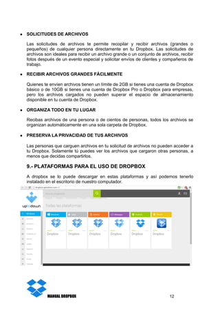 ● SOLICITUDES DE ARCHIVOS
Las solicitudes de archivos te permite recopilar y recibir archivos (grandes o
pequeños) de cualquier persona directamente en tu Dropbox. Las solicitudes de
archivos son ideales para recibir un archivo grande o un conjunto de archivos, recibir
fotos después de un evento especial y solicitar envíos de clientes y compañeros de
trabajo.
● RECIBIR ARCHIVOS GRANDES FÁCILMENTE
Quienes te envíen archivos tienen un límite de 2GB si tienes una cuenta de Dropbox
básico o de 10GB si tienes una cuenta de Dropbox Pro o Dropbox para empresas,
pero los archivos cargados no pueden superar el espacio de almacenamiento
disponible en tu cuenta de Dropbox.
● ORGANIZA TODO EN TU LUGAR
Recibas archivos de una persona o de cientos de personas, todos los archivos se
organizan automáticamente en una sola carpeta de Dropbox.
● PRESERVA LA PRIVACIDAD DE TUS ARCHIVOS
Las personas que carguen archivos en tu solicitud de archivos no pueden acceder a
tu Dropbox. Solamente tú puedes ver los archivos que cargaron otras personas, a
menos que decidas compartirlos.
9.- PLATAFORMAS PARA EL USO DE DROPBOX
A dropbox se lo puede descargar en estas plataformas y así podemos tenerlo
instalado en el escritorio de nuestro computador.
MANUAL DROPBOX 12
 