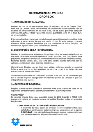 HERRAMIENTAS WEB 2.0
DROPBOX
1.- INTRODUCCIÓN AL MANUAL
Dropbox es una de las herramientas Web 2.0 así como es los es Google Drive,
OneDrive de Outlook, estas herramientas se caracterizan ya que cuentas con un
sistema de almacenamiento en la nube o red, en los cuales podemos compartir
archivos, fotografías, videos y podemos tenerlos guardados como en el disco duro
de un computador.
Este manual será de gran ayuda para todo aquel que esté interesado en utilizar esta
aplicación, y saber acerca lo que nos puede brindar. En este manual podemos
contestar varias pregunta frecuentes que nos planteamos al utilizar Dropbox, se
encontrarán algunos ítems para facilitar el uso de ésta.
2.-DESCRIPCIÓN DE LA HERRAMIENTA
Dropbox en un sistema de alojamiento de archivos online, es una multiplataforma ya
que sirve para varios sistemas operativos como: Windows, Mac OS y Linux. Esta
plataforma nos permite sincronizar y almacenar nuestros archivos en computadoras,
teléfonos celular, tablets, etc., pero esta será posible cuando contemos con la
aplicación instalada en estos aparatos electrónicos.
Generalmente Dropbox en un disco duro virtual, podemos acceder a nuestros
ficheros almacenados en los servidores de dropbox como si se tratara de una
carpeta más de nuestro disco duro.
Se encuentra disponible en 19 idiomas, por esta razón una de las facilidades que
nos a son las de poder escoger entre los idiomas que nos da Dropbox el que sea
más preferible para su uso.
3.- CUENTAS DE DROPBOX:
Dropbox cuenta con tres cuentas la diferencia entre estas cuentas se basa en su
espacio de almacenamiento, a continuación tenemos sus descripciones:
● Cuenta “Free”
La cuentas gratuita tiene una capacidad inicial de 2GB llegando a 16GB (500
cuando una invitada por cualquier usuario para utilizar Dropbox instala en su equipo
la aplicación.
OTRAS FORMAS DE OBTENER MÁS BONIFICACIÓN:
Al momento de inciar sesión en dropbox se deben realizar estos paso
señalados a continuación, podemos ingresar ubicándonos en la opción
COMENZAR y nos saldrá el siguiente cuadro, cuando realicemos lo que
nos presenta podemos adquirir más espacio en la nube.
MANUAL DROPBOX 3
 