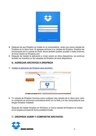 4. Después de que Dropbox se instale en tu computadora, verás una nueva carpeta de
Dropbox en tu disco duro. Si agregas archivos a tu carpeta de Dropbox, Dropbox los
sincronizará con tu cuenta en línea. Ahora también puedes acceder a estos archivos
al iniciar sesión en Dropbox.com.
5. Después de instalar la aplicación e iniciar sesión en otros dispositivos, tus archivos
también se muestran en las carpetas de Dropbox de esos dispositivos.
6.- AGREGAR ARCHIVOS A DROPBOX
1. Instalar la aplicación de Dropbox para escritorio.
2. Tu carpeta de Dropbox funciona como cualquier otra carpeta de tu disco duro, pero
su contenido se sincroniza automáticamente con la Web y en las computadoras que
tengan Dropbox instalado.
Después de instalar Dropbox en Windows, tu nueva carpeta de Dropbox se instala
en la carpeta principal de forma predeterminada.
7.- DROPBOX SUBIR Y COMPARTIR ARCHIVOS:
MANUAL DROPBOX 6
 