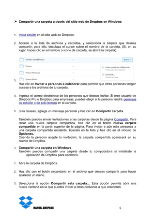 ➢ Compartir una carpeta a través del sitio web de Dropbox en Windows
1. Inicia sesión en el sitio web de Dropbox.
2. Accede a tu lista de archivos y carpetas, y selecciona la carpeta que deseas
compartir; para ello, desplaza el cursor sobre el nombre de la carpeta. (Si, en su
lugar, haces clic en el nombre o icono de carpeta, se abrirá la carpeta).
3.
Haz clic en Invitar a personas a colaborar para permitir que otras personas tengan
acceso a los archivos de tu carpeta.
4. Ingresa el correo electrónico de las personas que deseas invitar. Si eres usuario de
Dropbox Pro o Dropbox para empresas, puedes elegir si la persona tendrá permisos
de edición o de solo lectura en la carpeta.
5. Si lo deseas, agrega un mensaje personal y haz clic en Compartir carpeta.
También puedes enviar invitaciones a las carpetas desde la página Compartir. Para
crear una nueva carpeta compartida, haz clic en el botón Nueva carpeta
compartida en la parte superior de la página. Para invitar a aún más personas a
una carpeta compartida existente, búscala en la lista y haz clic en el vínculo de
Opciones.
Cuando la persona acepte tu invitación, la carpeta compartida aparecerá en su
cuenta de Dropbox.
➢ Compartir una carpeta en Windows
También puedes compartir una carpeta desde tu computadora si instalaste la
aplicación de Dropbox para escritorio.
1. Abre la carpeta de Dropbox.
2. Haz clic con el botón secundario en el archivo que deseas compartir para hacer
aparecer un menú.
3. Selecciona la opción Compartir esta carpeta… Esta opción permite abrir una
nueva ventana en la que puedes invitar a otras personas a que colaboren.
MANUAL DROPBOX 9
 